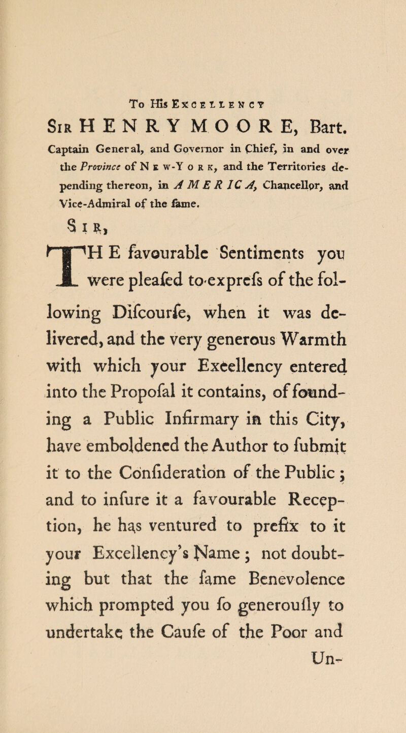 To His Exceiiency Sir H E N R Y MO O R E, Bart. Captain General, and Governor in Chief, in and over the Province of N e w-Y o r k, and the Territories de¬ pending thereon, in AMERICA, Chancellor, and Vice-Admiral of the fame. s i», TH E favourable Sentiments you were pleafed toexprefs of the fol¬ lowing Difcourfe, when it was de¬ livered, and the very generous Warmth with which your Excellency entered into the Propofal it contains, of found¬ ing a Public Infirmary in this City, have emboldened the Author to fubmit it to the Confideration of the Public; and to infure it a favourable Recep¬ tion, he has ventured to prefix to it your Excellency’s bJame ; not doubt¬ ing but that the fame Benevolence which prompted you fo generoufly to undertake the Caufe of the Poor and Un-