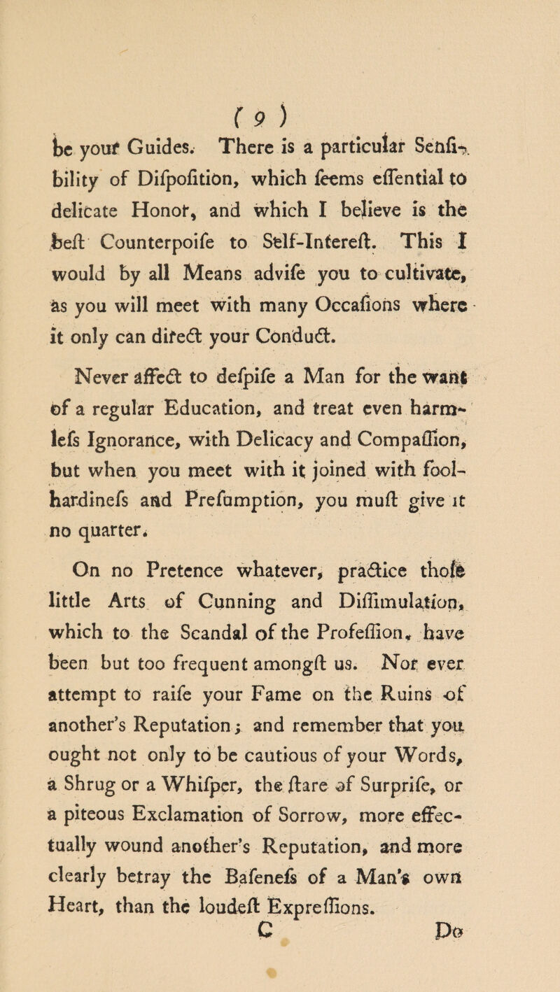 be youf Guides. There is a particular SenfU. bility of Difpofition, which feems eflential to delicate Honor, and which I believe is the heft Counterpoife to Sfclf-Tntereft. This 1 would by all Means advife you to cultivate, as you will meet with many Occafions where it only can difed your Condud. Never affed to defpife a Man for the want of a regular Education, and treat even harm¬ less Ignorance, with Delicacy and Compaffion, but when you meet with it joined with fool- hardinefs and Prefumption, you mull give it no quarter* On no Pretence whatever, pradice thole little Arts of Gunning and Diffimulation, which to the Scandal of the Profeffion* have been but too frequent amongft us. Nor ever attempt to raife your Fame on the Ruins of another’s Reputation; and remember that you ought not only to be cautious of your Words, a Shrug or a Whifper, the ftare of Surprife, or a piteous Exclamation of Sorrow, more effec¬ tually wound another’s Reputation, and more clearly betray the Bafenefs of a Man’s owrt Heart, than the loudeft Expreffions. C Do