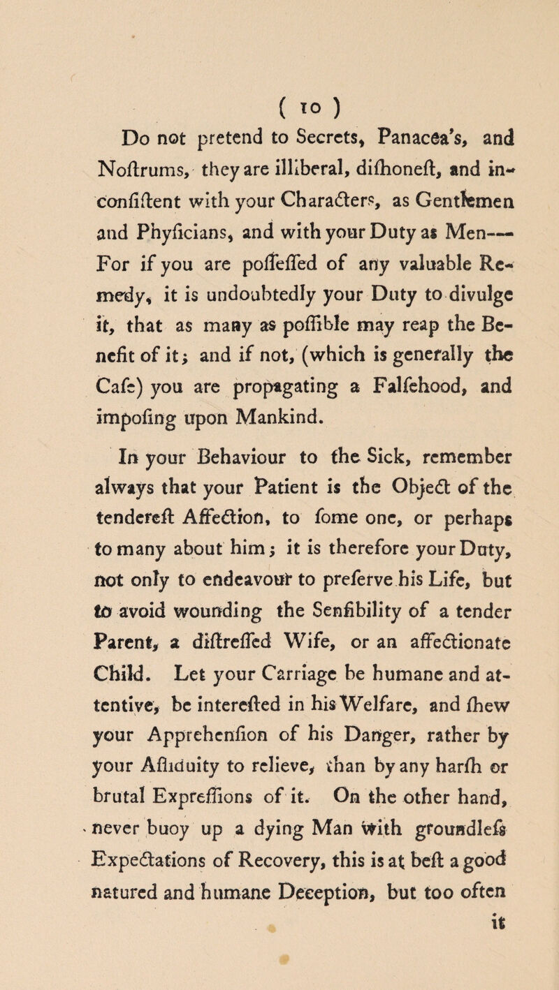 ( 1° ) Do not pretend to Secrets* Panacea’s, and Noftrums, they are illiberal, difhoneft, and in- confident with your Character?, as Gentlemen and Phyficians* and with your Duty as Men— For if you are polfefled of any valuable Re¬ medy* it is undoubtedly your Duty to divulge it, that as many as poffible may reap the Be¬ nefit of it; and if not, (which is generally the Cafe) you are propagating a Falfehood, and impofing upon Mankind. In your Behaviour to the Sick, remember always that your Patient is the ObjeCt of the tendereft AffeCtion, to fome one, or perhaps to many about him; it is therefore your Duty, not only to endeavour to preferve his Life, but to avoid wounding the Senfibility of a tender Parent, a diflreffed Wife, or an affectionate Child. Let your Carriage be humane and at¬ tentive, be interefted in his Welfare, and fhew your Apprehcnfion of his Danger, rather by your Afiiduity to relieve, than by any harfh or brutal Expreffions of it. On the other hand, never buoy up a dying Man vtith grouadlefs Expectations of Recovery, this is at befl a good natured and humane Deception, but too often