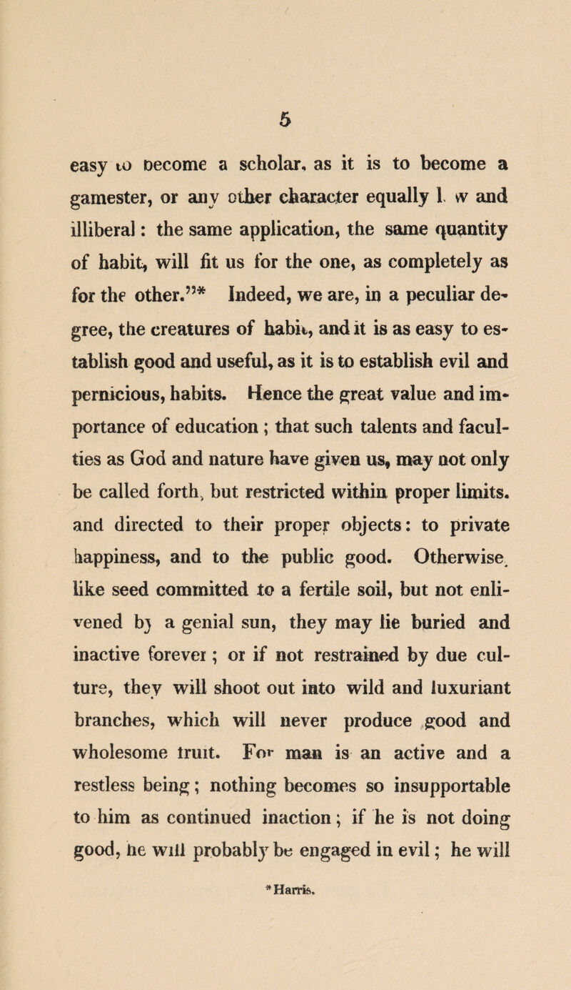 easy to oecome a scholar, as it is to become a gamester, or any other character equally L w and illiberal: the same application, the same quantity of habit, will fit us for the one, as completely as for the other.’5* Indeed, we are, in a peculiar de¬ gree, the creatures of habit, and it is as easy to es¬ tablish good and useful, as it is to establish evil and pernicious, habits. Hence the great value and im¬ portance of education ; that such talents and facul¬ ties as God and nature have given us, may not only be called forth, but restricted within proper limits, and directed to their proper objects: to private happiness, and to the public good. Otherwise, like seed committed to a fertile soil, but not enli¬ vened b} a genial sun, they may lie buried and inactive forever; or if not restrained by due cul¬ ture, they will shoot out into wild and luxuriant branches, which will never produce good and wholesome truit. For man is an active and a restless being; nothing becomes so insupportable to him as continued inaction; if he is not doing good, he will probably be engaged in evil; he will * Harris.