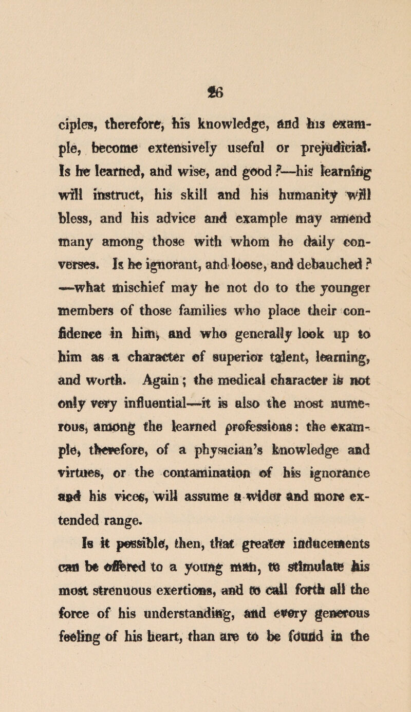 ciples, therefore, his knowledge, end his exam¬ ple, become extensively usefal or prejudicial. Is be learned, and wise, and good ?— his learning will instruct, his skill and his humanity will bless, and his advice and example may amend many among those with whom he daily con¬ verses. Is he ignorant, and loose, and debauched ? —-what mischief may he not do to the younger members of those families who place their con¬ fidence in him, and who generally look up to him as a character of superior talent, learning, and worth. Again; the medical character ifc not only very influential—it is also the most nume¬ rous, among the learned professions: the exam¬ ple, therefore, of a physician’s knowledge and virtues, or the contamination of his ignorance and his vices, will assume a wider and more ex¬ tended range. Is it possible, then, that greater inducements can be offered to a young man, to stimulate his most strenuous exertions, and CO tall forth all the force of his understanding, and every generous feeling of his heart, than am to be found in the