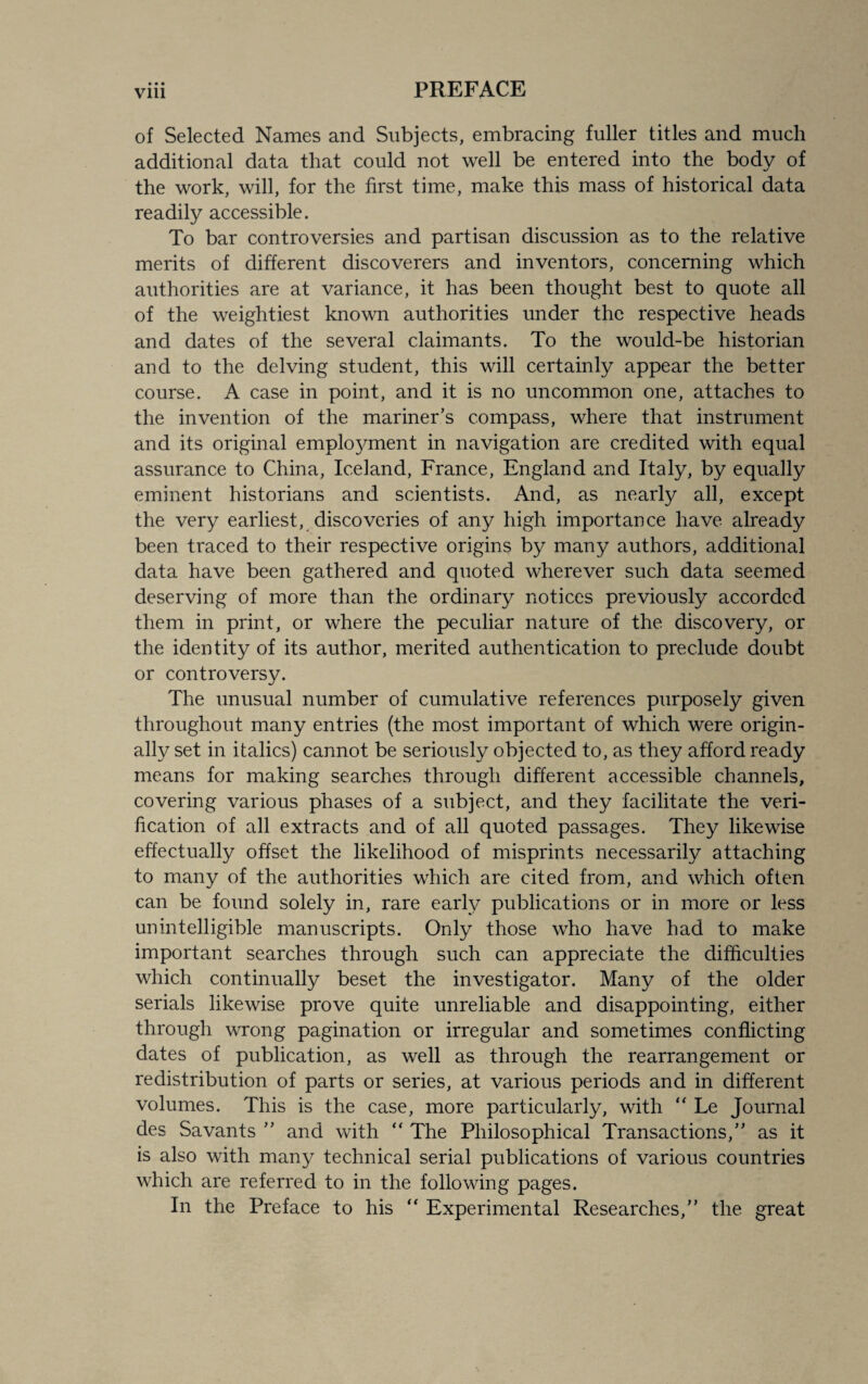 • • • of Selected Names and Subjects, embracing fuller titles and much additional data that could not well be entered into the body of the work, will, for the first time, make this mass of historical data readily accessible. To bar controversies and partisan discussion as to the relative merits of different discoverers and inventors, concerning which authorities are at variance, it has been thought best to quote all of the weightiest known authorities under the respective heads and dates of the several claimants. To the would-be historian and to the delving student, this will certainly appear the better course. A case in point, and it is no uncommon one, attaches to the invention of the mariner’s compass, where that instrument and its original employment in navigation are credited with equal assurance to China, Iceland, France, England and Italy, by equally eminent historians and scientists. And, as nearly all, except the very earliest, discoveries of any high importance have already been traced to their respective origins by many authors, additional data have been gathered and quoted wherever such data seemed deserving of more than the ordinary notices previously accorded them in print, or where the peculiar nature of the discovery, or the identity of its author, merited authentication to preclude doubt or controversy. The unusual number of cumulative references purposely given throughout many entries (the most important of which were origin¬ ally set in italics) cannot be seriously objected to, as they afford ready means for making searches through different accessible channels, covering various phases of a subject, and they facilitate the veri¬ fication of all extracts and of all quoted passages. They likewise effectually offset the likelihood of misprints necessarily attaching to many of the authorities which are cited from, and which often can be found solely in, rare early publications or in more or less unintelligible manuscripts. Only those who have had to make important searches through such can appreciate the difficulties which continually beset the investigator. Many of the older serials likewise prove quite unreliable and disappointing, either through wrong pagination or irregular and sometimes conflicting dates of publication, as well as through the rearrangement or redistribution of parts or series, at various periods and in different volumes. This is the case, more particularly, with “ Le Journal des Savants ” and with  The Philosophical Transactions,” as it is also with many technical serial publications of various countries which are referred to in the following pages. In the Preface to his “ Experimental Researches,” the great