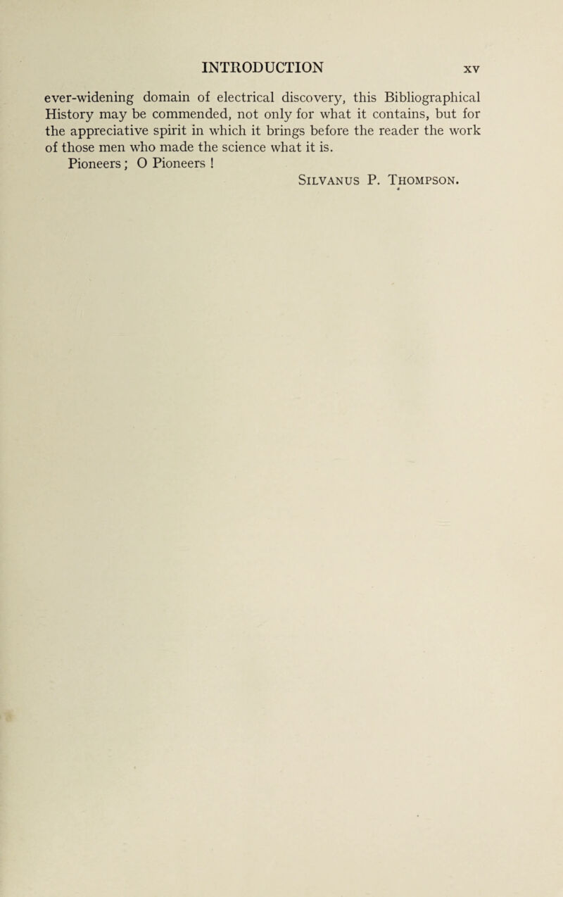 ever-widening domain of electrical discovery, this Bibliographical History may be commended, not only for what it contains, but for the appreciative spirit in which it brings before the reader the work of those men who made the science what it is. Pioneers ; O Pioneers ! Silvanus P. Thompson.