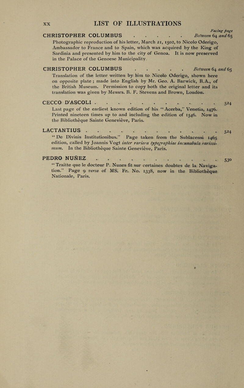 Facing page CHRISTOPHER COLUMBUS ..... Between 64 and65 Photographic reproduction of his letter, March 21, 1502, to Nicolo Oderigo, Ambassador to France and to Spain, which was acquired by the King of Sardinia and presented by him to the city of Genoa. It is now preserved in the Palace of the Genoese Municipality. CHRISTOPHER COLUMBUS ..... Between 64 and 65 Translation of the letter written by him to Nicolo Oderigo, shown here on opposite plate ; made into English by Mr. Geo. A. Barwick, B.A., of the British Museum. Permission to copy both the original letter and its translation was given by Messrs. B. F. Stevens and Brown, London. CECCO D’ASCOLI. Last page of the earliest known edition of his “ Acerba,” Venetia, 1476. Printed nineteen times up to and including the edition of 1546. Now in the Biblioth^que Sainte Genevieve, Paris. LACTANTIUS. “ De Divinis Institutionibus.” Page taken from the Sublacensi 1465 edition, called by Joannis Vogt inter rariora typographiae incunabula rarissi- mum. In the Biblioth&que Sainte Genevieve, Paris. PEDRO NUNEZ .. “Traitte que le docteur P. Nunes fit sur certaines doubtes de la Naviga¬ tion.” Page 9 verso of MS. Fr. No. 1338, now in the Biblioth&que Nationale, Paris.