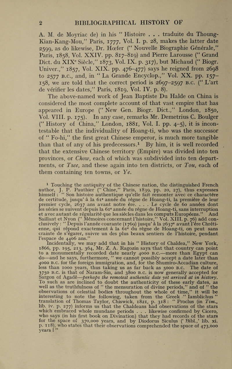 A. M. de Moyriac de) in his “ Histoire . . . traduite du Thoung- Kian-Kang-Mou,” Paris, 1777, Vol. I. p. 28, makes the latter date 2599, as do likewise, Dr. Hcefer (“ Nouvelle Biographie Generate/' Paris, 1858, Vol. XXIV. pp. 817-819) and Pierre Larousse ( Grand Diet, du XIXe Siecle,” 1873, Vol. IX. p. 317), but Michaud (“ Biogr. Univer./' 1857, Vol. XIX. pp. 476-477) says he reigned from 2698 to 2577 b.c., and, in “ La Grande Encyclop./’ Vol. XX. pp. 157- 158, we are told that the correct period is 2697-2597 B.c. (“ L’art de verifier les dates/’ Paris, 1819, Vol. IV. p. 8). The above-named work of Jean Baptiste Du Halde on China is considered the most complete account of that vast empire that has appeared in Europe (“ New Gen. Biogr. Diet./’ London, 1850, Vol. VIII. p. 175). In any case, remarks Mr. Demetrius C. Boulger (“ History of China,” London, 1881, Vol. I. pp. 4-5), it is incon¬ testable that the individuality of Hoang-ti, who was the successor of “ Fo-hi/' the first great Chinese emperor, is much more tangible than that of any of his predecessors.1 By him, it is well recorded that the extensive Chinese territory (Empire) was divided into ten provinces, or Chow, each of which was subdivided into ten depart¬ ments, or Tsee, and these again into ten districts, or Tou, each of them containing ten towns, or Ye. 1 Touching the antiquity of the Chinese nation, the distinguished French author, J. P. Pauthier (“ Chine,” Paris, 1839, pp. 20, 27), thus expresses himself :  Son histoire authentique qu’elle fait remonter avec ce charactere de certitude, jusqu’ a la 6ie annee du rdgne de Hoang-ti, la premiere de leur premier cycle, 2637 ans avant notre ere. . . Le cycle de 60 annees dont les series se suivent depuis la 6ie annee du regne de Hoang-ti, sans interruption et avec autant de regularity que les siecles dans les computs Europeens.” And Saillant et Nyon (“ Memoires concernant l’histoire,” Vol. XIII. p. 76) add con¬ clusively : “ Depuis l’annee courante (1769) jusqu’ a la 2637® avant l’ere Chreti- enne, qui r£pond exactement a la 6ie du regne de Hoang-ti, on peut sans crainte de s’egarer, suivre un des plus beaux sentiers de l’histoire, pendant l’espace de 4406 ans.” Incidentally, we may add that in his “ History of Chaldea,” New York, 1866, pp. 195, 213, 364, Mr. Z. A. Ragozin says that that country can point to a monumentally recorded date nearly 4000 b.c.—more than Egypt can do—and he says, furthermore, “ we cannot possibly accept a date later than 4000 b.c. for the foreign immigration, and, for the Shumiro-Accadian culture, less than 1000 years, thus taking us as far back as 5000 b.c. The date of 3750 b.c. is that of Naram-Sin, and 3800 b.c. is now generally accepted for Sargon of Agade—perhaps the remotest authentic date yet arrived at in history. To such as are inclined to doubt the authenticity of these early dates, as well as the truthfulness of “ the mensuration of divine periods,” and of “ the observations of celestial bodies throughout the whole of time,” it will be interesting to note the following, taken from the Greek “ Iamblichus ” translation of Thomas Taylor, Chiswick, 1821, p. 318 : “ Proclus (in Tim., lib. iv. p. 277) informs us that the Chaldeans had observations of the stars which embraced whole mundane periods . . . likewise confirmed by Cicero, who says (in his first book on Divination) that they had records of the stars for the space of 370,000 years, and by Diodorus Siculus (‘ Bibl.,’ lib. xi. p. 118), who states that their observations comprehended the space of 473,000 years ! ”