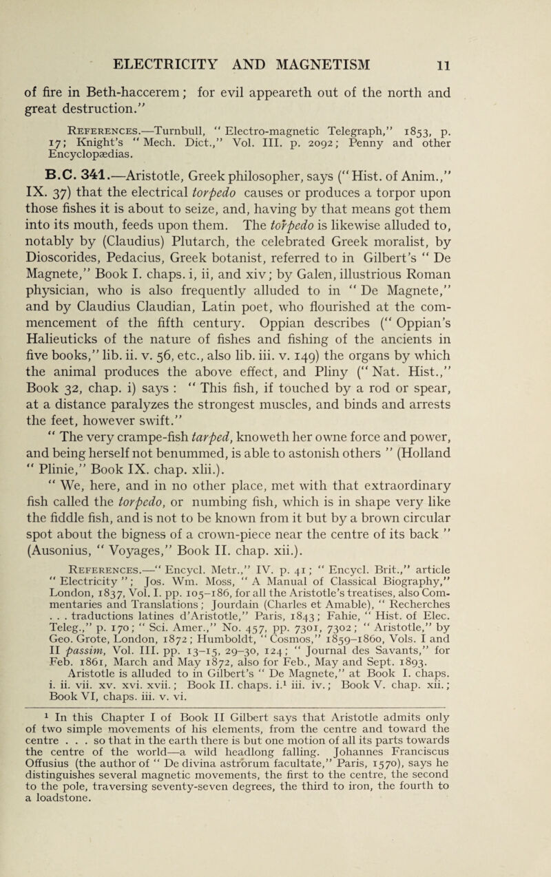 of fire in Beth-haccerem; for evil appeareth out of the north and great destruction.” References.—Turnbull, Electro-magnetic Telegraph,” 1853, p. 17; Knight’s Mech. Diet.,” Vol. III. p. 2092; Penny and other Encyclopaedias. B.C. 341.—Aristotle, Greek philosopher, says (“ Hist, of Anim.,” IX. 37) that the electrical torpedo causes or produces a torpor upon those fishes it is about to seize, and, having by that means got them into its mouth, feeds upon them. The torpedo is likewise alluded to, notably by (Claudius) Plutarch, the celebrated Greek moralist, by Dioscorides, Pedacius, Greek botanist, referred to in Gilbert’s “ De Magnete,” Book I. chaps, i, ii, and xiv; by Galen, illustrious Roman physician, who is also frequently alluded to in “ De Magnete,” and by Claudius Claudian, Latin poet, who flourished at the com¬ mencement of the fifth century. Oppian describes (“ Oppian’s Halieuticks of the nature of fishes and fishing of the ancients in five books,” lib. ii. v. 56, etc., also lib. iii. v. 149) the organs by which the animal produces the above effect, and Pliny (“ Nat. Hist.,” Book 32, chap, i) says : “ This fish, if touched by a rod or spear, at a distance paralyzes the strongest muscles, and binds and arrests the feet, however swift.” “ The very crampe-fish tarped, knoweth her owne force and power, and being herself not benummed, is able to astonish others ” (Holland ” Plinie,” Book IX. chap. xlii.). “ We, here, and in no other place, met with that extraordinary fish called the torpedo, or numbing fish, which is in shape very like the fiddle fish, and is not to be known from it but by a brown circular spot about the bigness of a crown-piece near the centre of its back ” (Ausonius, “ Voyages,” Book II. chap. xii.). References.— Encycl. Metr.,” IV. p. 41; Encycl. Brit.,” article Electricity”; Jos. Win. Moss, A Manual of Classical Biography,” London, 1837, Vol. I. pp. 105-186, for all the Aristotle’s treatises, also Com¬ mentaries and Translations; Jourdain (Charles et Amable), Recherches . . . traductions latines d’Aristotle,” Paris, 1843; Fahie, “ Hist, of Elec. Teleg.,” p. 170; Sci. Amer.,” No. 457, pp. 7301, 7302; Aristotle,” by Geo. Grote, London, 1872; Humboldt, Cosmos,” 1859-1860, Vols. I and II passim, Vol. III. pp. 13-15, 29-30, 124; Journal des Savants,” for Feb. 1861, March and May 1872, also for Feb., May and Sept. 1893. Aristotle is alluded to in Gilbert’s De Magnete,” at Book I. chaps, i. ii. vii. xv. xvi. xvii.; Book II. chaps, i.1 iii. iv.; Book V. chap. xii.; Book VI, chaps, iii. v. vi. 1 In this Chapter I of Book II Gilbert says that Aristotle admits only of two simple movements of his elements, from the centre and toward the centre ... so that in the earth there is but one motion of all its parts towards the centre of the world—a wild headlong falling. Johannes Franciscus Offusius (the author of “ De divina astrorum facultate,” Paris, 1570), says he distinguishes several magnetic movements, the first to the centre, the second to the pole, traversing seventy-seven degrees, the third to iron, the fourth to a loadstone.