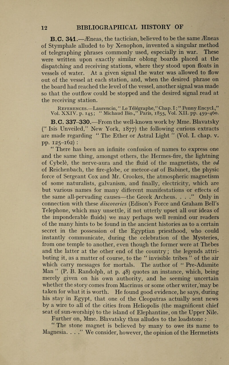 B.C. 341.—iEneas, the tactician, believed to be the same iEneas of Stymphale alluded to by Xenophon, invented a singular method of telegraphing phrases commonly used, especially in war. These were written upon exactly similar oblong boards placed at the dispatching and receiving stations, where they stood upon floats in vessels of water. At a given signal the water was allowed to flow out of the vessel at each station, and, when the desired phrase on the board had reached the level of the vessel, another signal was made so that the outflow could be stopped and the desired signal read at the receiving station. References.—Laurencin,  Le Telegraphe,” Chap. I; “ Penny Encycl.,” Vol. XXIV. p. 145; “ Michaud Bio.,” Paris, 1855, Vol. XII. pp. 459-460. B.C. 337-330.—From the well-known work by Mme. Blavatsky (“ Isis Unveiled,” New York, 1877) the following curious extracts are made regarding “ The Ether or Astral Light ” (Vol. I. chap. v. pp. 125-162) : “ There has been an infinite confusion of names to express one and the same thing, amongst others, the Hermes-fire, the lightning of Cybele, the nerve-aura and the fluid of the magnetists, the od of Reichenbach, the fire-globe, or meteor-cat of Babinet, the physic force of Sergeant Cox and Mr. Crookes, the atmospheric magnetism of some naturalists, galvanism, and finally, electricity, which are but various names for many different manifestations or effects of the same all-pervading causes—the Greek Archeus. . . .’* Only in connection with these discoveries (Edison’s Force and Graham Bell’s Telephone, which may unsettle, if not utterly upset all our ideas of the imponderable fluids) we may perhaps well remind our readers of the many hints to be found in the ancient histories as to a certain secret in the possession of the Egyptian priesthood, who could instantly communicate, during the celebration of the Mysteries, from one temple to another, even though the former were at Thebes and the latter at the other end of the country; the legends attri¬ buting it, as a matter of course, to the “ invisible tribes ” of the air which carry messages for mortals. The author of  Pre-Adamite Man ” (P. B. Randolph, at p. 48) quotes an instance, which, being merely given on his own authority, and he seeming uncertain whether the story comes from Macrinus or some other writer, may be taken for what it is worth. He found good evidence, he says, during his stay in Egypt, that one of the Cleopatras actually sent news by a wire to all of the cities from Heliopolis (the magnificent chief seat of sun-worship) to the island of Elephantine, on the Upper Nile. Further on, Mme. Blavatsky thus alludes to the loadstone : “ The stone magnet is believed by many to owe its name to Magnesia. . . .” We consider, however, the opinion of the Hermetists