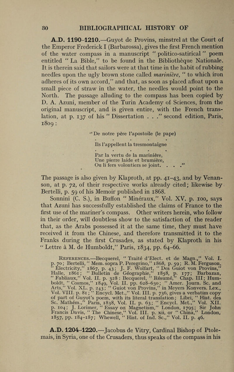 A.D. 1190-1210.—Guyot de Provins, minstrel at the Court of the Emperor Frederick I (Barbarossa), gives the first French mention of the water compass in a manuscript “ politico-satirical ” poem entitled “ La Bible,” to be found in the Bibliotheque Nationale. It is therein said that sailors were at that time in the habit of rubbing needles upon the ugly brown stone called mariniere, “ to which iron adheres of its own accord/’ and that, as soon as placed afloat upon a small piece of straw in the water, the needles would point to the North. The passage alluding to the compass has been copied by D. A. Azuni, member of the Turin Academy of Sciences, from the original manuscript, and is given entire, with the French trans¬ lation, at p. 137 of his “ Dissertation . . second edition, Paris, 1809 : “De notre pere l’apostoile (le pape) • • • • • Ils l’appellent la tresmontaigne • • • • • Par la vertu de la mariniere, Une pierre laide et brumiere, Ou li fers volontiers se joint. . . . The passage is also given by Klaproth, at pp. 41-43, and by Venan- son, at p. 72, of their respective works already cited; likewise by Bertelli, p. 59 of his Memoir published in 1868. Sonnini (C. S.), in Buffon “ Mineraux,” Vol. XV. p. 100, says that Azuni has successfully established the claims of France to the first use of the mariner’s compass. Other writers herein, who follow in their order, will doubtless show to the satisfaction of the reader that, as the Arabs possessed it at the same time, they must have received it from the Chinese, and therefore transmitted it to the Franks during the first Crusades, as stated by Klaproth in his “ Lettre a M. de Humboldt,” Paris, 1834, PP- 64-66. References.—Becquerel, “ Traite d’Elect. et de Magn., Vol. I. p. 70 ; Bertelli, “ Mem. sopra P. Peregrino, 1868, p. 59; R. M. Ferguson, “ Electricity/' 1867, P- 43 > J- F Wolfart, “ Des Guiot von Provins, Halle, 1861; “Bulletin de Geographic, 1858, p. 177; Barbazan, “ Fabliaux, Vol. II. p. 328 : Becquerel, “ Resume, Chap. Ill; Hum¬ boldt, “ Cosmos,” 1849, Vol. II. pp. 628-630; “ Amer. Journ. Sc. and Arts, Vol. XL. p. 243; “ Guiot von Provins, in Meyers Konvers. Lex., Vol. VIII. p. 81; “ Encycl. Met., Vol. III. p. 736, gives a verbatim copy of part of Guyot's poem, with its literal translation; Libri, “ Hist, des Sc. Mathem., Paris, 1838, Vol. II. p. 63; “Encycl. Met., Vol. XII. p. 104; J. Lorimer, “ Essay on Magnetism, London, 1795; Sir John Francis Davis, “ The Chinese, Vol. III. p. xii, or “ China, London, 1857, PP- 184-187; Whewell, “ Hist, of Ind. Sc., Vol. II. p. 46. A.D. 1204-1220.—Jacobus de Vitry, Cardinal Bishop of Ptole- mais, in Syria, one of the Crusaders, thus speaks of the compass in his