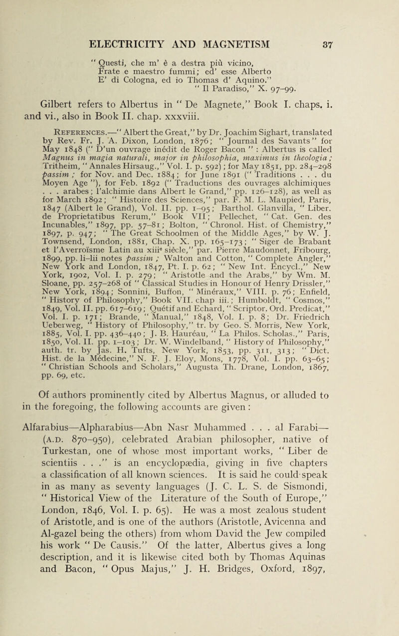 “ Questj, che m’ e a destra piu vicino, Frate e maestro fummi; ed’ esse Alberto E’ di Cologna, ed io Thomas d’ Aquino.” “ II Paradiso,” X. 97-99. Gilbert refers to Albertus in “ De Magnete,” Book I. chaps, i. and vi., also in Book II. chap, xxxviii. References.—“ Albert the Great,” by Dr. Joachim Sighart, translated by Rev. Fr. J. A. Dixon, London, 1876; “ Journal des Savants” for May 1848 (“ D’un ouvrage inedit de Roger Bacon ” : Albertus is called Magnus in magia naturali, major in philosophia, maximus in theologia; Tritheim, “ Annales Hirsaug.,” Vol. I. p. 592); for May 1851, pp. 284-298 passim ; for Nov. and Dec. 1884; for June 1891 (“ Traditions . . . du Moyen Age ”), for Feb. 1892 ( Traductions des ouvrages alchimiques . . . arabes; l’alchimie dans Albert le Grand,” pp. 126-128), as well as for March 1892; “ Histoire des Sciences,” par. F. M. L. Maupied, Paris, 1847 (Albert le Grand), Vol. II. pp. 1-95; Barthol. Glanvilla, “ Liber, de Proprietatibus Rerum,” Book VII; Pellechet, “Cat. Gen. des Incunables,” 1897, pp. 57-81; Bolton, “ Chronol. Hist, of Chemistry,” 1897, p. 947; “ The Great Schoolmen of the Middle Ages,” by W. J. Townsend, London, 1881, Chap. X. pp. 165-173; “ Siger de Brabant et TAverroisme Latin au xiiie siecle,” par. Pierre Maudonnet, Fribourg, 1899, pp. li-lii notes passim ; Walton and Cotton, “ Complete Angler,” New York and London, 1847, Pt. I. p. 62; “ New Int. Encycl.,” New York, 1902, Vol. I. p. 279; “Aristotle and the Arabs,” by Wm. M. Sloane, pp. 257-268 of “ Classical Studies in Honour of Henry Drissler,” New York, 1894; Sonnini, Buffon, “ Mineraux,” VIII. p. 76; Enfield, “ History of Philosophy,” Book VII. chap iii.; Humboldt, “ Cosmos,” 1849, Vol. II. pp. 617-619; Quetif and Echard, “ Scriptor. Ord. Predicat,” Vol. I. p. 171; Brande, “Manual,” 1848, Vol. I. p. 8; Dr. Friedrich Ueberweg, “ History of Philosophy,” tr. by Geo. S. Morris, New York, 1885, Vol. I. pp. 436-440; J. B. Haureau, “ La Philos. Scholas.,” Paris, 1850, Vol. II. pp. 1-103 ; Dr. W. Windelband, “ History of Philosophy,” auth. tr. by Jas. H. Tufts, New York, 1853, pp. 311, 313; “Diet. Hist, de la Medecine,” N. F. J. Eloy, Mons, 1778, Vol. I. pp. 63-65; “ Christian Schools and Scholars,” Augusta Th. Drane, London, 1867, pp. 69, etc. Of authors prominently cited by Albertus Magnus, or alluded to in the foregoing, the following accounts are given : Alfarabius—Alpharabius—Abn Nasr Muhammed . . . al Farabi—- (a.d. 870-950), celebrated Arabian philosopher, native of Turkestan, one of whose most important works, “ Liber de scientiis . . is an encyclopaedia, giving in five chapters a classification of all known sciences. It is said he could-speak in as many as seventy languages (J. C. L. S. de Sismondi, “ Historical View of the Literature of the South of Europe,” London, 1846, Vol. I. p. 65). He was a most zealous student of Aristotle, and is one of the authors (Aristotle, Avicenna and Al-gazel being the others) from whom David the Jew compiled his work “ De Causis.” Of the latter, Albertus gives a long description, and it is likewise cited both by Thomas Aquinas and Bacon, “ Opus Majus,” J. H. Bridges, Oxford, 1897,