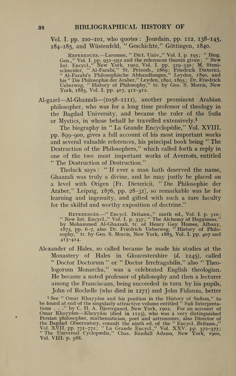 Vol. I. pp. ioo-ioi, who quotes : Jourdain, pp. 112, 138-145, 184-185, and Wiistenfeld,  Geschichte,” Gottingen, 1840. References.—Larousse, “ Diet. Univ.,” Vol. I. p. 195; “ Biog. Gen.,” Vol. I. pp. 951-952 and the references therein given; “ New Int. Encycl.,” New York, 1902, Voi. I. pp. 329-330; M. Steni- schneider, “ Al-Farabi,” St. Petersb., 1869; Friedrich Dieterici, “ Al-Farabi’s Philosophische Abhandlungen,” Leyden, 1890, and his  Die Philosophic der Araber,” Leyden, 1892, 1895 ; Dr. Friedrich Ueberweg, “ Flistory of Philosophy,” tr. by Geo. S. Morris, New York, 1885, Vol. I. pp. 407, 411-412. Al-gazel—Al-Ghazzali—(1058-1111), another prominent Arabian philosopher, who was for a long time professor of theology in the Bagdad University, and became the ruler of the Sufis or Mystics, in whose behalf he travelled extensively.1 The biography in “ La Grande Encyclopedic,” Vol. XVIII. pp. 899-900, gives a full account of his most important works and several valuable references, his principal book being “ The Destruction of the Philosophers/’ which called forth a reply in one of the two most important works of Averroes, entitled “ The Destruction of Destruction.” Tholuck says : “If ever a man hath deserved the name, Ghazzali was truly a divine, and he may justly be placed on a level with Origen [Fr. Dietericii, “ Die Philosophic der Araber,” Leipzig, 1876, pp. 28-31], so remarkable was he for learning and ingenuity, and gifted with such a rare faculty for the skilful and worthy exposition of doctrine.” References.—“Encycl. Britann.,” ninth ed., Vol. I. p. 510; “ New Int. Encycl.,” Vol. I. p. 337; “ The Alchemy of Happiness,” by Mohammed Al-Ghazzali, tr. of Henry Guy Homes, Albany, 1873, pp. 6-7, also Dr. Friedrich Ueberweg, “ History of Philo¬ sophy,” tr. by Geo. S. Morris, New York, 1885, Vol. I. pp. 407 and 413-414. Alexander of Hales, so called because he made his studies at the Monastery of Hales in Gloucestershire (d. 1245), called “ Doctor Doctorum ” or “ Doctor Irrefragabilis,” also “ Theo- logorum Monarcha,” was a celebrated English theologian. He became a noted professor of philosophy and then a lecturer among the Franciscans, being succeeded in turn by his pupils, John of Rochelle (who died in 1271) and John Fidanza, better 1 See “ Omar Khayyam and his position in the History of Sufism,” to be found at end of the singularly attractive volume entitled “ Sufi Interpreta¬ tions . . .” by C. H. A. Bjerregaard, New York, 1902. For an account of Omar Khayyam—Kheyydm (died in 1123), who was a very distinguished Persian philosopher, mathematician, poet and astronomer, also Director of the Bagdad Observatory, consult the ninth ed. of the “ Encycl. Britann.,” Vol. XVII. pp. 771-772; “ La Grande Encycl.,” Vol. XXV. pp. 372-373; “ The Universal Cyclopaedia,” Chas. Kendall Adams, New York, 1900, Vol. VIII. p. 588.