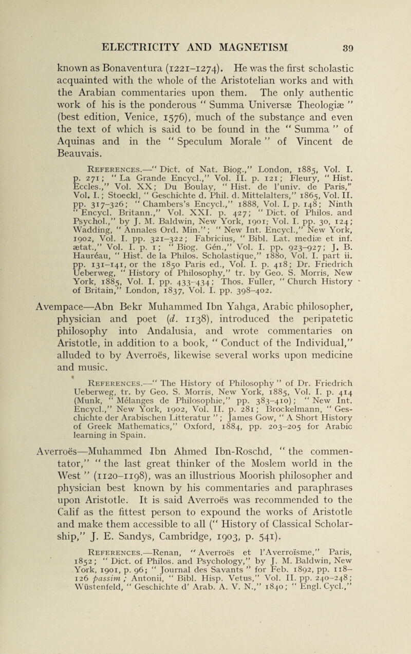 known as Bonaventura (1221-1274). He was the first scholastic acquainted with the whole of the Aristotelian works and with the Arabian commentaries upon them. The only authentic work of his is the ponderous “ Summa Universae Theologiae ” (best edition, Venice, 1576), much of the substance and even the text of which is said to be found in the “ Summa ” of Aquinas and in the “ Speculum Morale ” of Vincent de Beauvais. References.—“ Diet, of Nat. Biog.,” London, 1885, Vol. I. p. 271; “La Grande Encycl.,” Vol. II. p. 121; Fleury, “Hist. Eccles.,” Vol. XN; Du Boulay, “ Hist, de l’univ. de Paris,” Vol. I.; Stoeckl, “ Geschichte d. Phil. d. Mittelalters,” 1865, Vol. II. pp. 317-326; “Chambers’s Encycl.,’’ 1888, Vol. I. p. 148; Ninth “ Encycl. Britann.,’’ Vol. XXI. p. 427; “ Diet, of Philos, and Psychol.,’’ by J. M. Baldwin, New York, 1901; Vol. I. pp. 30, 124; Wadding, “ Annales Ord. Min.”; “ New Int. Encycl.,” New York, 1902, Vol. I. pp. 321-322; Fabricius, “ Bibl. Lat. mediae et inf. aetat.,” Vol. I. p. 1; “Biog. Gen.,” Vol. I. pp. 923-927; J. B. Haureau, “ Hist, de la Philos. Scholastique,” 1880, Vol. I. part ii. pp. 131-141, or the 1850 Paris ed., Vol. I. p. 418; Dr. Friedrich Ueberweg, “ History of Philosophy,” tr. by Geo. S. Morris, New York, 1885, Vol. I. pp. 433-434; Thos. Fuller, “Church History * of Britain,” London, 1837, Vol. I. pp. 398-402. Avempace—Abn Bekr Muhammed Ibn Yahga, Arabic philosopher, physician and poet (d. 1138), introduced the peripatetic philosophy into Andalusia, and wrote commentaries on Aristotle, in addition to a book, “ Conduct of the Individual,” alluded to by Averroes, likewise several works upon medicine and music. • References.—“ The History of Philosophy ” of Dr. Friedrich Ueberweg, tr. by Geo. S. Morris, New York, 1885, Vol. I. p. 414 (Munk, “ Melanges de Philosophic,” pp. 383-410); “ New Int. Encycl.,” New York, 1902, Vol. II. p. 281; Brockelmann, “ Ges¬ chichte der Arabischen Litteratur ” ; James Gow, “ A Short History of Greek Mathematics,” Oxford, 1884, pp. 203-205 for Arabic learning in Spain. Averroes—Muhammed Ibn Ahmed Ibn-Roschd, “ the commen¬ tator,” “ the last great thinker of the Moslem world in the West ” (1120-1198), was an illustrious Moorish philosopher and physician best known by his commentaries and paraphrases upon Aristotle. It is said Averroes was recommended to the Calif as the fittest person to expound the works of Aristotle and make them accessible to all (“ History of Classical Scholar¬ ship,” J. E. Sandys, Cambridge, 1903, p. 541). References.—Renan, “ Averroes et l’Averroisme,” Paris, 1852; “ Diet, of Philos, and Psychology,” by J. M. Baldwin, New York, 1901, p. 96; “ Journal des Savants ” for Feb. 1892, pp. 118- 126 passim; Antonii, “Bibl. Hisp. Vetus,” Vol. II. pp. 240-248; Wiistenfeld, “ Geschichte d’ Arab. A. V. N.,” 1840; “ Engl. Cycl.,”