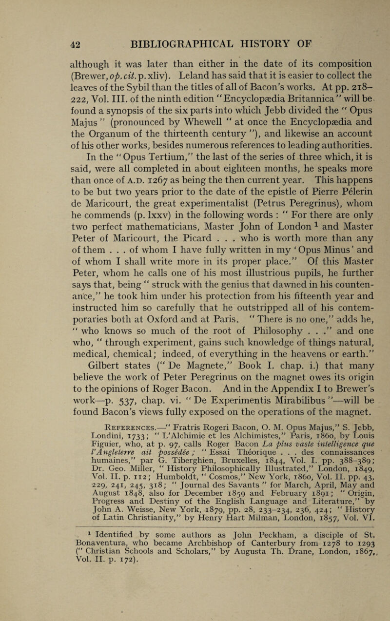 although it was later than either in the date of its composition (Brewer, op. cit. p. xliv). Leland has said that it is easier to collect the leaves of the Sybil than the titles of all of Bacon’s works. At pp. 218- 222, Vol. III. of the ninth edition “Encyclopaedia Britannica” will be found a synopsis of the six parts into which Jebb divided the “ Opus Majus ” (pronounced by Whewell “ at once the Encyclopaedia and the Organum of the thirteenth century ”), and likewise an account of his other works, besides numerous references to leading authorities. In the “ Opus Tertium,” the last of the series of three which, it is said, were all completed in about eighteen months, he speaks more than once of a.d. 1267 as being the then current year. This happens to be but two years prior to the date of the epistle of Pierre Pelerin de Maricourt, the great experimentalist (Petrus Peregrinus), whom he commends (p. lxxv) in the following words : “ For there are only two perfect mathematicians, Master John of London 1 and Master Peter of Maricourt, the Picard . . . who is worth more than any of them ... of whom I have fully written in my ' Opus Minus ’ and of whom I shall write more in its proper place.” Of this Master Peter, whom he calls one of his most illustrious pupils, he further says that, being  struck with the genius that dawned in his counten¬ ance,” he took him under his protection from his fifteenth year and instructed him so carefully that he outstripped all of his contem¬ poraries both at Oxford and at Paris. “ There is no one,” adds he, “ who knows so much of the root of Philosophy . . .” and one who, “ through experiment, gains such knowledge of things natural, medical, chemical; indeed, of everything in the heavens or earth.” Gilbert states (“ De Magnete,” Book I. chap, i.) that many believe the work of Peter Peregrinus on the magnet owes its origin to the opinions of Roger Bacon. And in the Appendix I to Brewer’s work—p. 537, chap. vi. “ De Experiments Mirabilibus ”—will be found Bacon’s views fully exposed on the operations of the magnet. References.— Fratris Rogeri Bacon, O. M. Opus Majus,” S. Jebb, Londini, 1733; “ L'Alchimie et les Alchimistes,” Paris, i860, by Louis Figuier, who, at p. 97, calls Roger Bacon La plus vaste intelligence que VAngleterre ait possedee; “ Essai Theorique . . . des connaissances humaines,” par G. Tiberghien, Bruxelles, 1844, Vol. I. pp. 388-389; Dr. Geo. Miller, “ History Philosophically Illustrated,” London, 1849, Vol. II. p. 112; Humboldt, “ Cosmos,” New York, i860, Vol. II. pp. 43, 229, 241, 245, 318; “ Journal des Savants ” for March, April, May and August 1848, also for December 1859 and February 1891; “Origin, Progress and Destiny of the English Language and Literature,” by John A. Weisse, New York, 1879, pp. 28, 233-234, 236, 424; “ History of Latin Christianity,” by Henry Hart Milman, London, 1857, Vol. VI. 1 Identified by some authors as John Peckham, a disciple of St. Bonaventura, who became Archbishop of Canterbury from 1278 to 1293 ( Christian Schools and Scholars,” by Augusta Th. Drane, London, 1867, Vol. II. p. 172).
