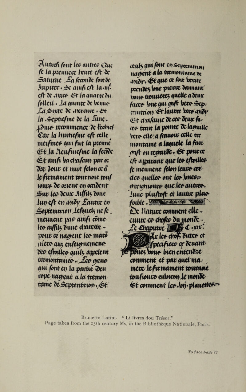 ,*tiitn/i fc-nr lee autvcc- Owe fe la pxuneiv /tout eft if -iSaftunc Jji fee*hSc foitbe Jiipurr. amfteft /n-in' eft X 4U*o <ift la ouartc >u fellcil. iii fliwiirc fc Wipho £a “tvtt 5c .tviour i c?t Ja .£cptif/me 5c la Jime. ,puce- ircoimncnrc ?c fcdncf €<w la Jwiticfmc eft etllc t tncifmee qut fut la p:eimc <&tia !\enfniefme la fcefte a\nf\ fauta/hm par« “fob 3<mt cr mit felon ce a kfmnament Omrnoie touf mwe- Sc etient cm ocnJcur Suv Ic? banc At/fil) 5tmr Uw eft en anJpjEanttr en J&pttmtmi) jjtfmtb, nc fe. mcuucut pic- an\f\ COMIC lee- aiffU} 5unC dnvcttt ♦ pout ee M0tnt lee- marc nCew ait* enftopnemcne- foe- eftmlke yml$ ajpclent trtmottfnmcc»Jxe- ytne- 0iu font tv la partic 55cm tope Moment: ala fvemon tame fo£eptcntmn .<^t ccuta sMW feat Ci)*cpttmtn*i) na^rntala tomontamt it ,m5r. &tcpk- et (ok Went pxrilty tme ptetw Mmuuit Vwuc towurtet aucUc a5cur facto S>nem caft txw 5cp, triiitnoil vtllWW i.'CVC4>l5l* il-t- cl wfamc 5c arc frur fa. »tc hair la pomte Srlanmlk tvre- die a feamw ctflc tit iiioiiminc a laaude ia fact <n/t ou tcfwrJc, et pouter eft a (pita nr anekeeftoilke fe mennent felon letuv- ett dee i)ucllcc one Icojoncor mrumotu'c oucice ounce. June- pluftoft et lautoc plue foible -«—’ .——r' ibc Mature comment ette* curnc a- cfttefcmonlfc - it 'ftaputec IBB^ ■•we: •lee^dvpPtdte- et Jpcafxeee cp Sonant- fWe IncuentcnSiC comment et par 4«d ma , mew k/ir moment towtnoic tonfmt* cnWpic monSt f&k comment Icp.Vmv pianettes Brunetto Latini. “ Li livres dou Tresor.” Page taken from the 15th century Ms. in the Bibliotheque National?, Paris.