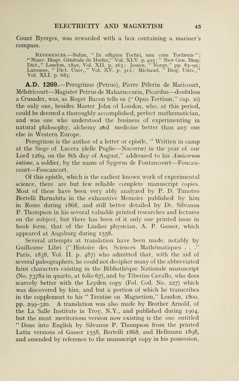 Count Byerges, was rewarded with a box containing a mariner’s compass. References.—Suhm, “In effigien Torfaei, una cum Torfaen is ”; “Nouv. Biogr. Generale de Hoefer,” Vol. XLV. p. 495; “ New Gen. Biog. Diet.,” London, 1850, Vol. XII. p. 263; Jessen, “Norge,” pp. 83-99; Larousse, “Diet. Univ.,” Vol. XV. p. 312; Michaud, “Biog. Univ.,” Vol. XLI. p. 683. A.D. 1269.—Peregrinus (Petrus), Pierre Pelerin de Maricourt, Mehericourt—Magister Petrus de Maharnecuria, Picardus—doubtless a Crusader, was, as Roger Bacon tells us (“ Opus Tertium, cap. xi) the only one, besides Master John of London, who, at this period, could be deemed a thoroughly accomplished, perfect mathematician, and was one who understood the business of experimenting in natural philosophy, alchemy and medicine better than any one else in Western Europe. Peregrinus is the author of a letter or epistle,  Written in camp at the Siege of Lucera (delle Puglie—Nucerrae) in the year of our Lord 1269, on the 8th day of August, addressed to his Amicorum intime, a soldier, by the name of Sygerus de Fontancourt—Foucau- court—Foucancort. Of this epistle, which is the earliest known work of experimental science, there are but few reliable complete manuscript copies. Most of these have been very ably analyzed by P. D. Timoteo Bertelli Barnabita in the exhaustive Memoirs published by him in Rome during 1868, and still better detailed by Dr. Silvanus P. Thompson in his several valuable printed researches and lectures on the subject, but there has been of it only one printed issue in book form, that of the Lindau physician, A. P. Gasser, which appeared at Augsburg during 1558. Several attempts at translation have been made, notably by Guillaume Libri (“ Histoire des Sciences Mathematiques . . . Paris, 1838, Vol. II. p. 487) who admitted that, with the aid of several paleographers, he could not decipher many of the abbreviated faint characters existing in the Bibliotheque Nationale manuscript (No. 7378Ain quarto, at folio 67), and by Tiberius Cavallo, who does scarcely better with the Leyden copy (Fol. Cod. No. 227) which was discovered by him, and but a portion of which he transcribes in the supplement to his “ Treatise on Magnetism, London, 1800, pp. 299-320. A translation was also made by Brother Arnold, of the La Salle Institute in Troy, N.Y., and published during 1904, but the most meritorious version now existing is the one entitled “ Done into English by Silvanus P. Thompson from the printed Latin versions of Gasser 1558, Bertelli 1868, and Hellmann 1898, and amended by reference to the manuscript copy in his possession,