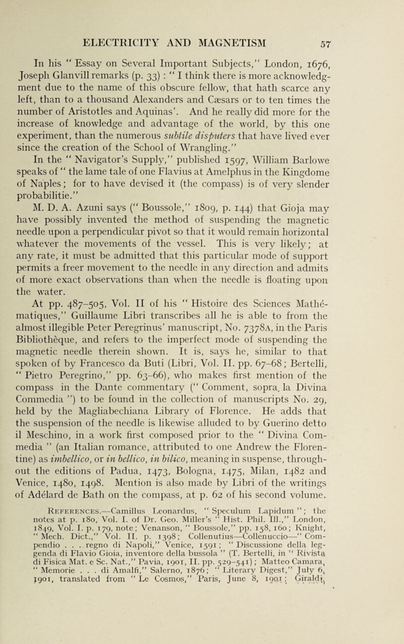 In his “ Essay on Several Important Subjects,” London, 1676, Joseph Glanvill remarks (p. 33) : “ I think there is more acknowledg¬ ment due to the name of this obscure fellow, that hath scarce any left, than to a thousand Alexanders and Caesars or to ten times the number of Aristotles and Aquinas’. And he really did more for the increase of knowledge and advantage of the world, by this one experiment, than the numerous subtile disputers that have lived ever since the creation of the School of Wrangling.” In the “ Navigator’s Supply,” published 1597, William Barlowe speaks of “ the lame tale of one Flavius at Amelphus in the Kingdome of Naples; for to have devised it (the compass) is of very slender probability.” M. D. A. Azuni says (“ Boussole,” 1809, p. 144) that Gioja may have possibly invented the method of suspending the magnetic needle upon a perpendicular pivot so that it would remain horizontal whatever the movements of the vessel. This is very likely; at any rate, it must be admitted that this particular mode of support permits a freer movement to the needle in any direction and admits of more exact observations than when the needle is floating upon the water. At pp. 487-505, Vol. II of his “ Histoire des Sciences Mathe- matiques,” Guillaume Libri transcribes all he is able to from the almost illegible Peter Peregrinus’ manuscript, No. 7378A, in the Paris Bibliotheque, and refers to the imperfect mode of suspending the magnetic needle therein shown. It is, says he, similar to that spoken of by Francesco da Buti (Libri, Vol. II. pp. 67-68; Bertelli, “ Pietro Peregrino,” pp. 63-66), who makes first mention of the compass in the Dante commentary (“ Comment, sopra. la Divina Commedia ”) to be found in the collection of manuscripts No. 29, held by the Magliabechiana Library of Florence. He adds that the suspension of the needle is likewise alluded to by Guerino detto il Meschino, in a work first composed prior to the “ Divina Com¬ media ” (an Italian romance, attributed to one Andrew the Floren¬ tine) as imbellico, or in bellico, in bilico, meaning in suspense, through¬ out the editions of Padua, 1473, Bologna, 1475, Milan, 1482 and Venice, 1480, 1498. Mention is also made by Libri of the writings of Adelard de Bath on the compass, at p. 62 of his second volume. References.—Camillus Leonardus, “Speculum Lapidum ”; the notes at p. 180, Vol. I. of Dr. Geo. Miller’s “ Hist. Phil. Ill.,” London, 1849, Vol. I. p. 179, note; Venanson, “ Boussole,” pp. 158, 160; Knight, “ Mech. Diet.,” Vol. II. p. 1398; Collenutius—Collenuccio—Com- pendio . . . regno di Napoli,” Venice, 1591; “ Discussione della leg- genda di Flavio Gioia, inventore della bussola ” (T. Bertelli, in u Rivista di Fisica Mat. e Sc. Nat.,” Pavia, 1901, II. pp. 529-541); Matteo Camara, “ Memorie . . . di Amalfi,” Salerno, 1876; “ Literary Digest,” July 6, J901, translated from “ Le Cosmos,” Paris, June 8, 199,1; Girald^