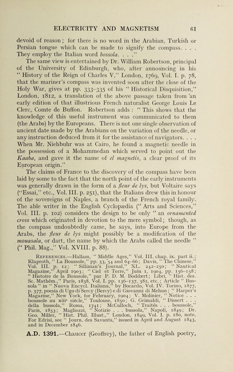 devoid of reason; for there is no word in the Arabian, Turkish or Persian tongue which can be made to signify the compass. . . . They employ the Italian word bossola. . . .” The same view is entertained by Dr. William Robertson, principal of the University of Edinburgh, who, after announcing in his “ History of the Reign of Charles V,” London, 1769, Vol. I. p. 78, that the mariner’s compass was invented soon after the close of the Holy War, gives at pp. 333-335 of his “ Historical Disquisition,” London, 1812, a translation of the above passage taken from *an early edition of that illustrious French naturalist George Louis Le Clerc, Comte de Buffon. Robertson adds : “ This shows that the knowledge of this useful instrument was communicated to them (the Arabs) by the Europeans. There is not one single observation of ancient date made by the Arabians on the variation of the needle, or any instruction deduced from it for the assistance of navigators. . . . When Mr. Niehbuhr was at Cairo, he found a magnetic needle in the possession of a Mohammedan which served to point out the Kaaba, and gave it the name of el magnetic, a clear proof of its European origin.” The claims of France to the discovery of the compass have been laid by some to the fact that the north point of the early instruments was generally drawn in the form of a fleur de lys, but Voltaire says (“Essai,” etc., Vol. III. p. 251), that the Italians drew this in honour of the sovereigns of Naples, a branch of the French royal family. The able writer in the English Cyclopaedia (“ Arts and Sciences,” Vol. III. p. 102) considers the design to be only  an ornamented cross which originated in devotion to the mere symbol; though, as the compass undoubtedly came, he says, into Europe from the Arabs, the fleur de lys might possibly be a modification of the ynouasala, or dart, the name by which the Arabs called the needle ( Phil. Mag.,” Vol. XVIII. p. 88). References.—Hallam, “ Middle Ages,” Vol. III. chap. ix. part ii. ; Klaproth, “ La Boussole,” pp. 53/54 and 64-66; Davis, “ The Chinese,” Vol. III. p. 12; “ Silliman’s Journal,” XL. 242-250; “Nautical Magazine,” April 1903; “ Ciel et Terre,” Juin 1, 1904, pp. 156-158; “ Histoire de la Boussole,” par P. D. M. Boddaert; Libri, “ Hist. des. Sc. Mathem.,” Paris, 1838, Vol. I. pp. 136-137, 382, etc.; Article “ Bus- sola” in “ Nuova Encycl. Italiana,” by Bocardo, Vol. IV. Torino, 1877, p. 377, poesia di Ugo di Sercy (Bercy) e di Giovanni di Mehun ; “ Harper’s Magazine,” New York, for February, 1904; V. Molinier, “ Notice . . . boussole au xiiie siecle,” Toulouse, 1850; G. Grimaldi, “Dissert . . . della bussola,” Roma, 1741; McCulloch, “ Traites . . . boussole,” Paris, 1853; Magliozzi, “ Notizie . . . bussola,” Napoli, 1849; Dr. Geo. Miller, “ Hist. Phil. Illust.,” London, 1849, Vol. I. p. 180, note. For Edrisi, see “ Journ. des Savants,” issued in April and August 1843, and in December 1846. A.D. 1391.—Chaucer (Geoffrey), the father of English poetry.