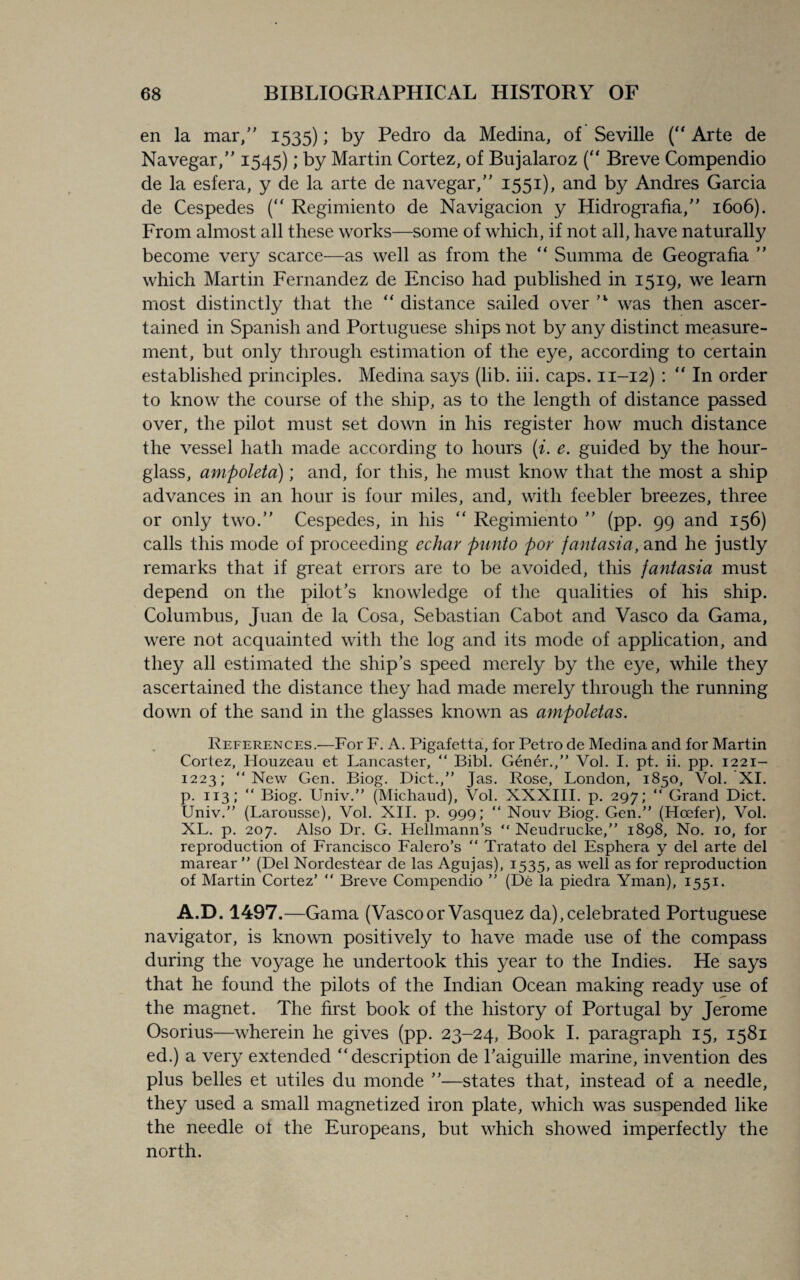 en la mar/' 1535); by Pedro da Medina, of Seville (“ Arte de Navegar,” 1545); by Martin Cortez, of Bujalaroz (“ Breve Compendio de la esfera, y de la arte de navegar/' 1551), and by Andres Garcia de Cespedes (“ Regimiento de Navigacion y Hidrografia,” 1606). From almost all these works—some of which, if not all, have naturally become very scarce—as well as from the  Summa de Geografia ” which Martin Fernandez de Enciso had published in 1519, we learn most distinctly that the “ distance sailed over ’*■ was then ascer¬ tained in Spanish and Portuguese ships not by any distinct measure¬ ment, but only through estimation of the eye, according to certain established principles. Medina says (lib. iii. caps. 11-12) : “ In order to know the course of the ship, as to the length of distance passed over, the pilot must set down in his register how much distance the vessel hath made according to hours (i. e. guided by the hour¬ glass, ampoleta); and, for this, he must know that the most a ship advances in an hour is four miles, and, with feebler breezes, three or only two. Cespedes, in his “ Regimiento ’’ (pp. 99 and 156) calls this mode of proceeding echar panto por fantasia, and he justly remarks that if great errors are to be avoided, this fantasia must depend on the pilot’s knowledge of the qualities of his ship. Columbus, Juan de la Cosa, Sebastian Cabot and Vasco da Gama, were not acquainted with the log and its mode of application, and they all estimated the ship’s speed merely by the eye, while they ascertained the distance they had made merely through the running down of the sand in the glasses known as ampoletas. References.-—For F. A. Pigafetta, for Petro de Medina and for Martin Cortez, Houzeau et Lancaster, “ Bibl. Gener.,” Vol. I. pt. ii. pp. 1221- 1223; “New Gen. Biog. Diet.,” Jas. Rose, London, 1850, Vol. XI. p. 113; “ Biog. Univ.” (Michaud), Vol. XXXIII. p. 297; “ Grand Diet. Univ.” (Larousse), Vol. XII. p. 999; “ Nouv Biog. Gen.” (Hoefer), Vol. XL. p. 207. Also Dr. G. Hellmann’s “ Neudrucke,” 1898, No. 10, for reproduction of Francisco Falero’s “ Tratato del Esphera y del arte del marear ” (Del Nordestear de las Agujas), 1535, as well as for reproduction of Martin Cortez’ “ Breve Compendio ” (De la piedra Yman), 1551. A.D. 1497.—Gama (Vascoor Vasquez da),celebrated Portuguese navigator, is known positively to have made use of the compass during the voyage he undertook this year to the Indies. He says that he found the pilots of the Indian Ocean making ready use of the magnet. The first book of the history of Portugal by Jerome Osorius—wherein he gives (pp. 23-24, Book I. paragraph 15, 1581 ed.) a very extended description de l’aiguille marine, invention des plus belles et utiles du monde ’’—states that, instead of a needle, they used a small magnetized iron plate, which was suspended like the needle ol the Europeans, but which showed imperfectly the north.