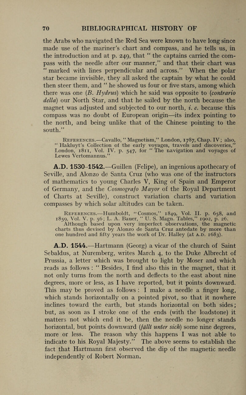 the Arabs who navigated the Red Sea were known to have long since made use of the mariner’s chart and compass, and he tells us, in the introduction and at p. 249, that “ the captains carried the com¬ pass with the needle after our manner,” and that their chart was “ marked with lines perpendicular and across.” When the polar star became invisible, they all asked the captain by what he could then steer them, and “ he showed us four or five stars, among which there was one (B. Hydrus) which he said was opposite to (contrario della) our North Star, and that he sailed by the north because the magnet was adjusted and subjected to our north, i. e. because this compass was no doubt of European origin—its index pointing to the north, and being unlike that of the Chinese pointing to the south.” References.—Cavallo,  Magnetism,” London, 1787, Chap. IV; also, “ Hakluyt’s Collection of the early voyages, travels and discoveries,” London, 1811, Vol. IV. p. 547, for “ The navigation and voyages of Lewes Vertomannus.” A.D. 1530-1542.—Guillen (Felipe), an ingenious apothecary of Seville, and Alonzo de Santa Cruz (who was one of the instructors of mathematics to young Charles V, King of Spain and Emperor of Germany, and the Cosmografo Mayor of the Royal Department of Charts at Seville), construct variation charts and variation compasses by which solar altitudes can be taken. References.—Humboldt, “Cosmos,” 1849, Vol. II. p. 658, and 1859, Vol. V. p. 56; L. A. Bauer, “ U. S. Magn. Tables,” 1902, p. 26. Although based upon very imperfect observations, the magnetic charts thus devised by Alonzo de Santa Cruz antedate by more than one hundred and fifty years the work of Dr. Halley (at a.d. 1683). A.D. 1544.—Hartmann (Georg) a vicar of the church of Saint Sebaldus, at Nuremberg, writes March 4, to the Duke Albrecht of Prussia, a letter which was brought to light by Moser and which reads as follows : “ Besides, I find also this in the magnet, that it not only turns from the north and deflects to the east about nine degrees, more or less, as I have reported, but it points downward. This may be proved as follows : I make a needle a finger long, which stands horizontally on a pointed pivot, so that it nowhere inclines toward the earth, but stands horizontal on both sides; but, as soon as I stroke one of the ends (with the loadstone) it matters not which end it be, then the needle no longer stands horizontal, but points downward (fdllt unter sick) some nine degrees, more or less. The reason why this happens I was not able to indicate to his Royal Majesty.” The above seems to establish the fact that Hartmann first observed the dip of the magnetic needle independently of Robert Norman.