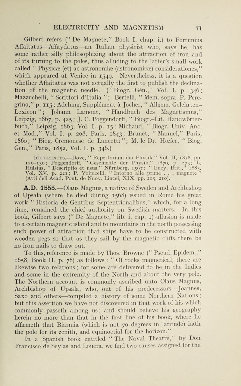 Gilbert refers (“ De Magnete,” Book I. chap, i.) to Fortunius Affaitatus—Affaydatus—an Italian physicist who, says he, has some rather silly philosophizing about the attraction of iron and of its turning to the poles, thus alluding to the latter’s small work called “ Physicae (et) ac astronomiae (astronomicae) considerations, ” which appeared at Venice in 1549. Nevertheless, it is a question whether Affaitatus was not actually the first to publish the declina¬ tion of the magnetic needle. (“ Biogr. Gen.,” Vol. I. p. 346; Mazzuchelli, “ Scrittori d’ltalia Bertelli, “ Mem. sopra P. Pere- grino,” p. 115; Adelung, Supplement a Jocher, “ Allgem. Gelehrten- Lexicon”; Johann Lamont, “ Handbuch des Magnetismus,” Leipzig, 1867, p. 425; J. C. Poggendorff, “ Biogr.-Lit. Handworter- buch,” Leipzig, 1863, Vol. I. p. 15; Michaud, “ Biogr. Univ. Anc. et Mod.,” Vol. I. p. 208, Paris, 1843; Brunet, “Manuel,” Paris, i860; “ Biog. Cremonese de Lancetti”; M. le Dr. Hoefer, “ Biog. Gen.,” Paris, 1852, Vol. I. p. 346.) References.—Dove, “ Repertorium der Physik,” Vol. II, 1838, pp 129-130; Poggendorff, “ Geschichte der Physik,” 1879, p. 273; L. Hulsius, “ Descriptio et usus,” Nurnberg, 1597; “ Ency. Brit.,” 1883, Vol. XV. p. 221; P. Volpicelli, “ Intorno alle prime . . . magnete ” (Atti dell Acad. Pont, de Nuov. Lincei, XIX. pp. 205, 210). A.D. 1555.—Olaus Magnus, a native of Sweden and Archbishop of Upsala (where he died during 1568) issued in Rome his great work “ Historia de Gentibus Septentrionalibus,” which, for a long time, remained the chief authority on Swedish matters. In this book, Gilbert says (“ De Magnete,” lib. i. cap. 1) -allusion is made to a certain magnetic island and to mountains in the north possessing such power of attraction that ships have to be constructed with wooden pegs so that as they sail by the magnetic cliffs there be no iron nails to draw out. To this, reference is made byThos. Browne (“ Pseud. Epidem.,” 1658, Book II. p. 78) as follows : “ Of rocks magnetical, there are likewise two relations; for some are delivered to be in the Indies and some in the extremity of the North and about the very pole. The Northern account is commonly ascribed unto Olaus Magnus, Archbishop of Upsala, who, out of his predecessors—Joannes, Saxo and others—compiled a history of some Northern Nations; but this assertion we have not discovered in that work of his which commonly passeth among us; and should believe his geography herein no more than that in the first line of his book, where he afhrmeth that Biarmia (which is not 70 degrees in latitude) hath the pole for its zenith, and equinoctial for the horizon.” In a Spanish book entitled “ The Naval Theatre,” by Don Francisco de Seylas and Louera, we find two causes assigned for the