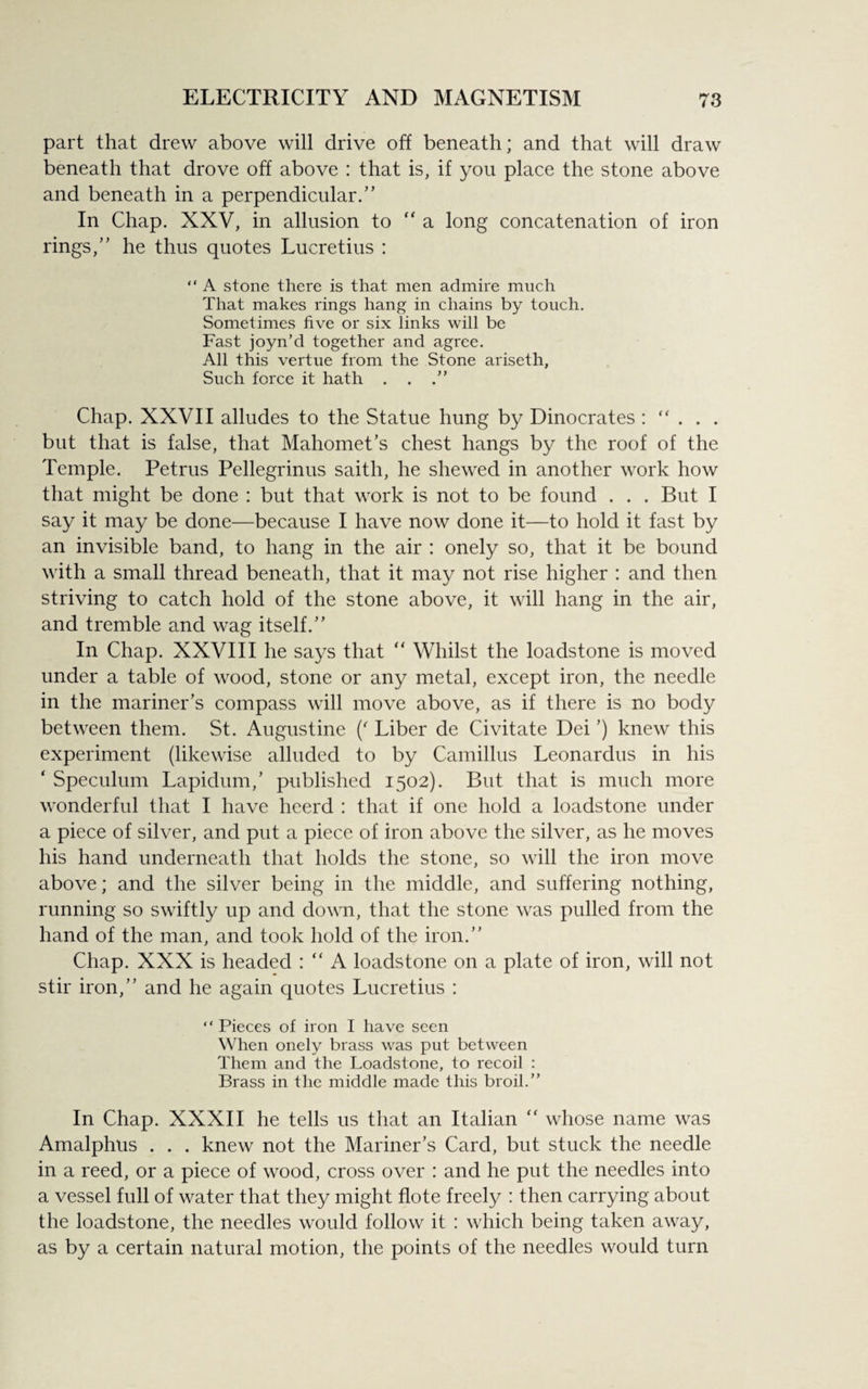 part that drew above will drive off beneath; and that will draw beneath that drove off above : that is, if you place the stone above and beneath in a perpendicular.” In Chap. XXV, in allusion to “ a long concatenation of iron rings,” he thus quotes Lucretius : “ A stone there is that men admire much That makes rings hang in chains by touch. Sometimes five or six links will be Fast joyn’d together and agree. All this vertue from the Stone ariseth, Such force it hath . . .” Chap. XXVII alludes to the Statue hung by Dinocrates : “ . . . but that is false, that Mahomet’s chest hangs by the roof of the Temple. Petrus Pellegrinus saith, he shewed in another work how that might be done : but that work is not to be found . . . But I say it may be done—because I have now done it—to hold it fast by an invisible band, to hang in the air : onely so, that it be bound with a small thread beneath, that it may not rise higher : and then striving to catch hold of the stone above, it will hang in the air, and tremble and wag itself.” In Chap. XXVIII he says that “ Whilst the loadstone is moved under a table of wood, stone or any metal, except iron, the needle in the mariner’s compass will move above, as if there is no body between them. St. Augustine (' Liber de Civitate Dei ’) knew this experiment (likewise alluded to by Camillus Leonardus in his ‘ Speculum Lapidum,’ published 1502). But that is much more wonderful that I have heerd : that if one hold a loadstone under a piece of silver, and put a piece of iron above the silver, as he moves his hand underneath that holds the stone, so will the iron move above; and the silver being in the middle, and suffering nothing, running so swiftly up and down, that the stone was pulled from the hand of the man, and took hold of the iron.” Chap. XXX is headed : “ A loadstone on a plate of iron, will not stir iron,” and he again quotes Lucretius : “Pieces of iron I have seen When onely brass was put between Them and the Loadstone, to recoil : Brass in the middle made this broil.” In Chap. XXXII he tells us that an Italian “ whose name was Amalphus . . . knew not the Mariner’s Card, but stuck the needle in a reed, or a piece of wood, cross over : and he put the needles into a vessel full of water that they might flote freely : then carrying about the loadstone, the needles would follow it : which being taken away, as by a certain natural motion, the points of the needles would turn