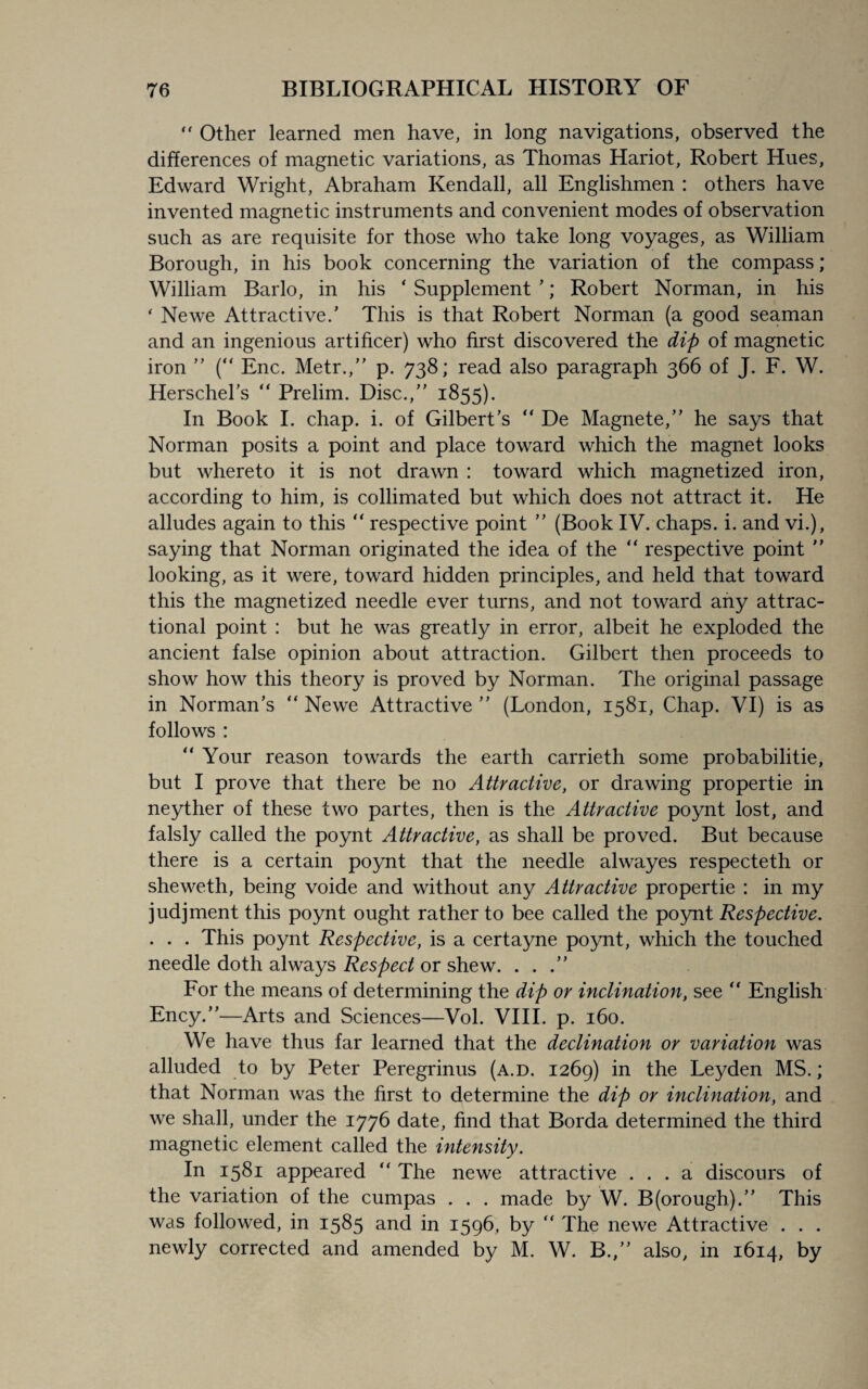 “ Other learned men have, in long navigations, observed the differences of magnetic variations, as Thomas Hariot, Robert Hues, Edward Wright, Abraham Kendall, all Englishmen : others have invented magnetic instruments and convenient modes of observation such as are requisite for those who take long voyages, as William Borough, in his book concerning the variation of the compass; William Barlo, in his ' Supplement ’; Robert Norman, in his ‘ Newe Attractive/ This is that Robert Norman (a good seaman and an ingenious artificer) who first discovered the dip of magnetic iron ” (“ Enc. Metr.,” p. 738; read also paragraph 366 of J. F. W. Herschel’s “ Prelim. Disc./’ 1855). In Book I. chap. i. of Gilbert’s  De Magnete,” he says that Norman posits a point and place toward which the magnet looks but whereto it is not drawn : toward which magnetized iron, according to him, is collimated but which does not attract it. He alludes again to this “ respective point ” (Book IV. chaps, i. and vi.), saying that Norman originated the idea of the “ respective point ” looking, as it were, toward hidden principles, and held that toward this the magnetized needle ever turns, and not toward any attrac- tional point : but he was greatly in error, albeit he exploded the ancient false opinion about attraction. Gilbert then proceeds to show how this theory is proved by Norman. The original passage in Norman’s “ Newe Attractive ” (London, 1581, Chap. VI) is as follows : “ Your reason towards the earth carrieth some probabilitie, but I prove that there be no Attractive, or drawing propertie in neyther of these two partes, then is the Attractive poynt lost, and falsly called the poynt Attractive, as shall be proved. But because there is a certain poynt that the needle alwayes respecteth or sheweth, being voide and without a.ny Attractive propertie : in my judjment this poynt ought rather to bee called the poynt Respective. . . . This poynt Respective, is a certayne poynt, which the touched needle doth always Respect or shew. . . For the means of determining the dip or inclination, see “ English Ency.”—Arts and Sciences—Vol. VIII. p. 160. We have thus far learned that the declination or variation was alluded to by Peter Peregrinus (a.d. 1269) in the Leyden MS.; that Norman was the first to determine the dip or inclination, and we shall, under the 1776 date, find that Borda determined the third magnetic element called the intensity. In 1581 appeared “ The newe attractive ... a discours of the variation of the cumpas . . . made by W. B(orough).” This was followed, in 1585 and in 1596, by “ The newe Attractive . . . newly corrected and amended by M. W. B.,” also, in 1614, by