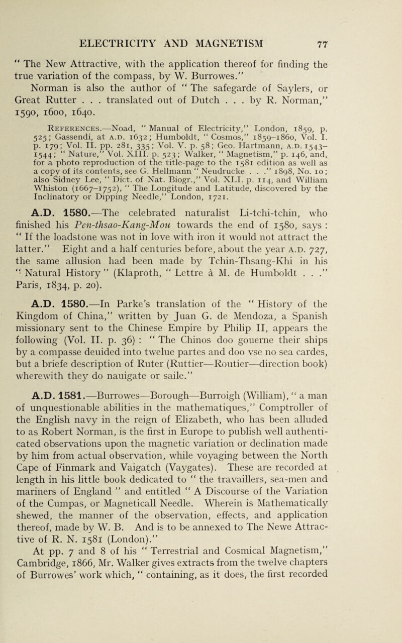 “ The New Attractive, with the application thereof for finding the true variation of the compass, by W. Burrowes.” Norman is also the author of  The safegarde of Saylers, or Great Rutter . . . translated out of Dutch ... by R. Norman,” 1590, 1600, 1640. References.—Noad, “ Manual of Electricity,” London, 1859, p. 525; Gassendi, at a.d. 1632; Humboldt, “Cosmos,” 1859-1860, Vol. I. p. 179; Vol. II. pp. 281, 335; Vol. V. p. 58; Geo. Hartmann, a.d. 1543- 1544; “ Nature,” Vol. XIII. p. 523; Walker, “ Magnetism,” p. 146, and, for a photo reproduction of the title-page to the 1581 edition as well as a copy of its contents, see G. Hellmann “ Neudrucke . . .” 1898, No. 10; also Sidney Lee, “ Diet, of Nat. Biogr.,” Vol. XLI. p. 114, and William Whiston (1667-1752), “ The Longitude and Latitude, discovered by the Inclinatory or Dipping Needle,” London, 1721. A.D. 1580.—The celebrated naturalist Li-tchi-tchin, who finished his Pen-thsao-Kang-Mou towards the end of 1580, says : “ If the loadstone was not in love with iron it would not attract the latter.” Eight and a half centuries before, about the year a.d. 727, the same allusion had been made by Tchin-Thsang-Ivhi in his Natural History ” (Klaproth, “ Lettre a M. de Humboldt . . .” Paris, 1834, p. 20). A.D. 1580.—In Parke’s translation of the “ History of the Kingdom of China,” written by Juan G. de Mendoza, a Spanish missionary sent to the Chinese Empire by Philip II, appears the following (Vol. II. p. 36) : ” The Chinos doo gouerne their ships by a compasse deuided into twelue partes and doo vse no sea cardes, but a briefe description of Ruter (Ruttier—Routier—direction book) wherewith they do nauigate or saile.” A.D. 1581.—Burrowes—Borough—Burroigh (William),  a man of unquestionable abilities in the mathematiques,” Comptroller of the English navy in the reign of Elizabeth, who has been alluded to as Robert Norman, is the first in Europe to publish well authenti¬ cated observations upon the magnetic variation or declination made by him from actual observation, while voyaging between the North Cape of Finmark and Vaigatch (Vaygates). These are recorded at length in his little book dedicated to “ the travaillers, sea-men and mariners of England ” and entitled “ A Discourse of the Variation of the Cumpas, or Magneticall Needle. Wherein is Mathematically shewed, the manner of the observation, effects, and application thereof, made by W. B. And is to be annexed to The Newe Attrac¬ tive of R. N. 1581 (London).” At pp. 7 and 8 of his “ Terrestrial and Cosmical Magnetism,” Cambridge, 1866, Mr. Walker gives extracts from the twelve chapters of Burrowes’ work which, “ containing, as it does, the first recorded
