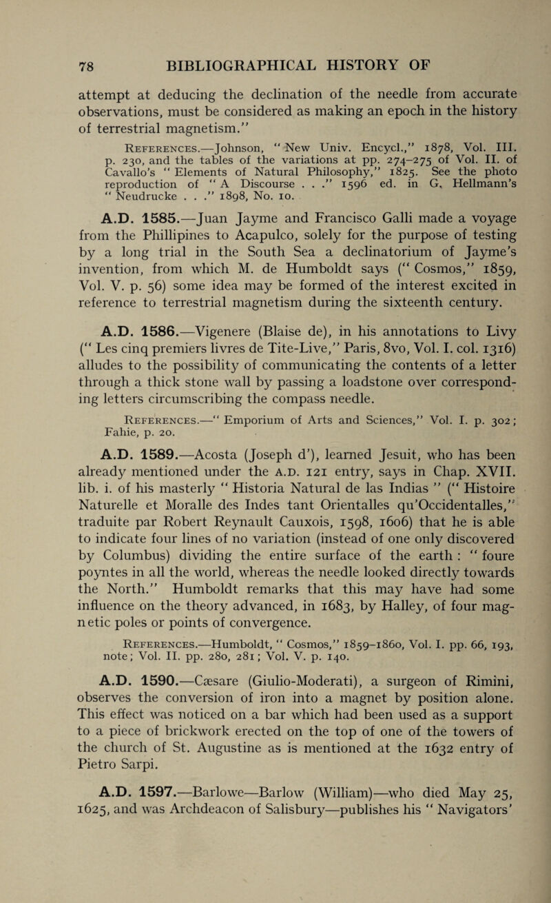 attempt at deducing the declination of the needle from accurate observations, must be considered as making an epoch in the history of terrestrial magnetism.” References.—Johnson, “ New Univ. Encycl.,” 1878, Vol. III. p. 230, and the tables of the variations at pp. 274-275 of Vol. II. of Cavallo’s “ Elements of Natural Philosophy,” 1825. See the photo reproduction of “ A Discourse . . 1596 ed. in G. Hellmann’s “ Neudrucke . . .” 1898, No. 10. A.D. 1585.—Juan Jayme and Francisco Galli made a voyage from the Phillipines to Acapulco, solely for the purpose of testing by a long trial in the South Sea a declinatorium of Jayme’s invention, from which M. de Humboldt says (“ Cosmos,” 1859, Vol. V. p. 56) some idea may be formed of the interest excited in reference to terrestrial magnetism during the sixteenth century. A.D. 1586.—Vigenere (Blaise de), in his annotations to Livy (“ Les cinq premiers livres de Tite-Live,” Paris, 8vo, Vol. I. col. 1316) alludes to the possibility of communicating the contents of a letter through a thick stone wall by passing a loadstone over correspond¬ ing letters circumscribing the compass needle. References.—“Emporium of Arts and Sciences,” Vol. I. p. 302; Fahie, p. 20. A.D. 1589.—Acosta (Joseph d’), learned Jesuit, who has been already mentioned under the a.d. 121 entry, says in Chap. XVII. lib. i. of his masterly “ Historia Natural de las Indias ” (“ Histoire Naturelle et Moralle des Indes tant Orientalles qu’Occidentalles,” traduite par Robert Reynault Cauxois, 1598, 1606) that he is able to indicate four lines of no variation (instead of one only discovered by Columbus) dividing the entire surface of the earth : “ foure poyntes in all the world, whereas the needle looked directly towards the North.” Humboldt remarks that this may have had some influence on the theory advanced, in 1683, by Halley, of four mag¬ netic poles or points of convergence. References.—Humboldt, “ Cosmos,” 1859-1860, Vol. I. pp. 66, 193, note; Vol. II. pp. 280, 281; Vol. V. p. 140. A.D. 1590.—Caesare (Giulio-Moderati), a surgeon of Rimini, observes the conversion of iron into a magnet by position alone. This effect was noticed on a bar which had been used as a support to a piece of brickwork erected on the top of one of the towers of the church of St. Augustine as is mentioned at the 1632 entry of Pietro Sarpi. A.D. 1597.—Barlowe—Barlow (William)—who died May 25, 1625, and was Archdeacon of Salisbury—publishes his “ Navigators'