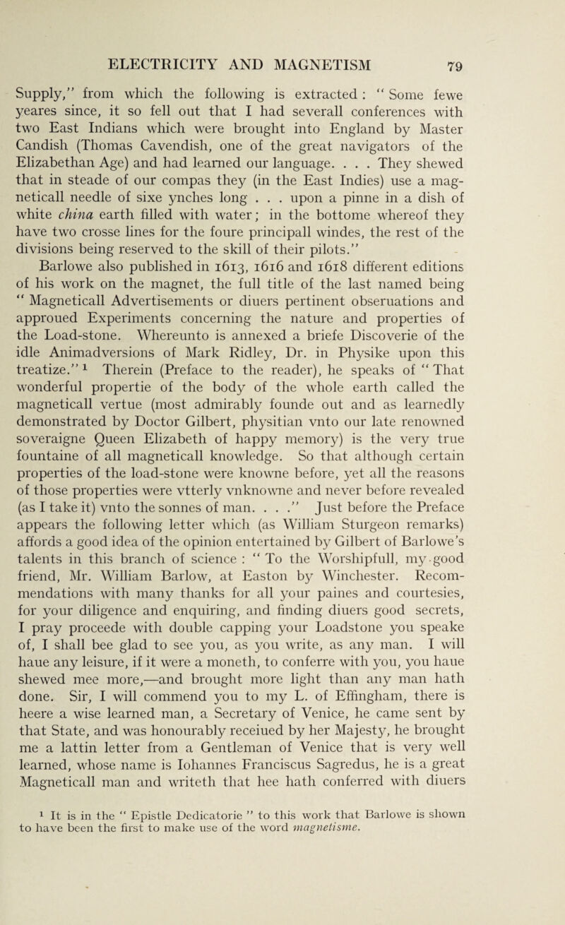 Supply/' from which the following is extracted : “ Some fewe yeares since, it so fell out that I had severall conferences with two East Indians which were brought into England by Master Candish (Thomas Cavendish, one of the great navigators of the Elizabethan Age) and had learned our language. . . . They shewed that in steade of our compas they (in the East Indies) use a mag- neticall needle of sixe ynclies long . . . upon a pinne in a dish of white china earth filled with water; in the bottome whereof they have two crosse lines for the foure principall windes, the rest of the divisions being reserved to the skill of their pilots. Barlowe also published in 1613, 1616 and 1618 different editions of his work on the magnet, the full title of the last named being “ Magneticall Advertisements or diuers pertinent obseruations and approued Experiments concerning the nature and properties of the Load-stone. Whereunto is annexed a briefe Discoverie of the idle Animadversions of Mark Ridley, Dr. in Physike upon this treatize. 1 Therein (Preface to the reader), he speaks of “That wonderful propertie of the body of the whole earth called the magneticall vertue (most admirably founde out and as learnedly demonstrated by Doctor Gilbert, physitian vnto our late renowned soveraigne Queen Elizabeth of happy memory) is the very true fountaine of all magneticall knowledge. So that although certain properties of the load-stone were knowne before, yet all the reasons of those properties were vtterly vnknowne and never before revealed (as I take it) vnto the sonnes of man. . . /’ Just before the Preface appears the following letter which (as William Sturgeon remarks) affords a good idea of the opinion entertained by Gilbert of Barlowe’s talents in this branch of science : “ To the Worshipfull, my-good friend, Mr. William Barlow, at Easton by Winchester. Recom¬ mendations with many thanks for all your paines and courtesies, for your diligence and enquiring, and finding diuers good secrets, I pray proceede with double capping your Loadstone you speake of, I shall bee glad to see you, as you write, as any man. I will haue any leisure, if it were a moneth, to conferre with you, you haue shewed mee more,—and brought more light than any man hath done. Sir, I will commend you to my L. of Effingham, there is heere a wise learned man, a Secretary of Venice, he came sent by that State, and was honourably receiued by her Majesty, he brought me a lattin letter from a Gentleman of Venice that is very well learned, whose name is Iohannes Franciscus Sagredus, he is a great Magneticall man and writeth that hee hath conferred with diuers 1 It is in the “ Epistle Dedicatorie ” to this work that Barlowe is shown to have been the first to make use of the word magnetisme.