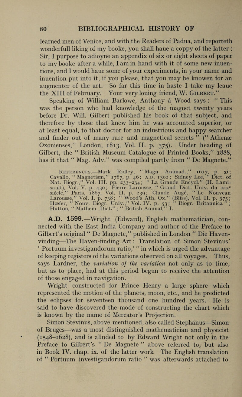 learned men of Venice, and with the Readers of Padua, and reporteth wonderfull liking of my booke, you shall haue a coppy of the latter : Sir, I purpose to adioyne an appendix of six or eight sheets of paper to my booke after a while, I am in hand with it of some new inuen- tions, and I would haue some of your experiments, in your name and inuention put into it, if you please, that you may be knowen for an augmenter of the art. So far this time in haste I take my leaue the XIII of February. Your very louing friend, W. Gilbert.” Speaking of William Barlowe, Anthony a Wood says : “ This was the person who had knowledge of the magnet twenty years before Dr. Will. Gilbert published his book of that subject, and therefore by those that knew him he was accounted superior, or at least equal, to that doctor for an industrious and happy searcher and finder out of many rare and magnetical secrets ” (“ Athenae Oxonienses,” London, 1813, Vol. II. p. 375). Under heading of Gilbert, the “ British Museum Catalogue of Printed Books,” 1888, has it that “ Mag. Adv.” was compiled partly from “ De Magnete.” References.—Mark Ridley,  Magn. Animad.,” 1617, p. xi; Cavallo, “ Magnetism,” 1787, p. 46; a.d. 1302; Sidney Lee, “ Diet, of Nat. Biogr.,” Vol. III. pp. 233-234; “La Grande Encycl.” (H. Lami- sault), Vol. V. p. 430; Pierre Larousse, “ Grand Diet. Univ. du xixe siecle,” Paris, 1867, Vol. II. p. 239; Claude Auge, “ Le Nouveau Larousse,” Vol. I. p. 738; “ Wood’s Ath. Ox.” (Bliss), Vol. II. p. 375; Hoefer, “ Nouv. Biogr. Univ.,” Vol. IV. p. 53; “ Biogr. Britannica ” ; Hutton, “ Mathem. Diet.”; “ British Annual,” I. A.D. 1599.—Wright (Edward), English mathematician, con¬ nected with the East India Company and author of the Preface to Gilbert’s original “ De Magnete,” published in London “ Die Haven- vinding—The Haven-finding Art: Translation of Simon Stevinus’ ‘ Portuum investigandorum ratio,’ ” in which is urged the advantage of keeping registers of the variations observed on all voyages. Thus, says Lardner, the variation of the variation not only as to time, but as to place, had at this period begun to receive the attention of those engaged in navigation. Wright constructed for Prince Henry a large sphere which represented the motion of the planets, moon, etc., and he predicted the eclipses for seventeen thousand one hundred years. He is said to have discovered the mode of constructing the chart which is known by the name of Mercator’s Projection. Simon Stevinus, above mentioned, also called Stephanus—Simon of Bruges—was a most distinguished mathematician and physicist (1548-1628), and is alluded to by Edward Wright not only in the Preface to Gilbert’s “ De Magnete ” above referred to, but also in Book IV. chap. ix. of the latter work The English translation of “ Portuum investigandorum ratio ” was afterwards attached to