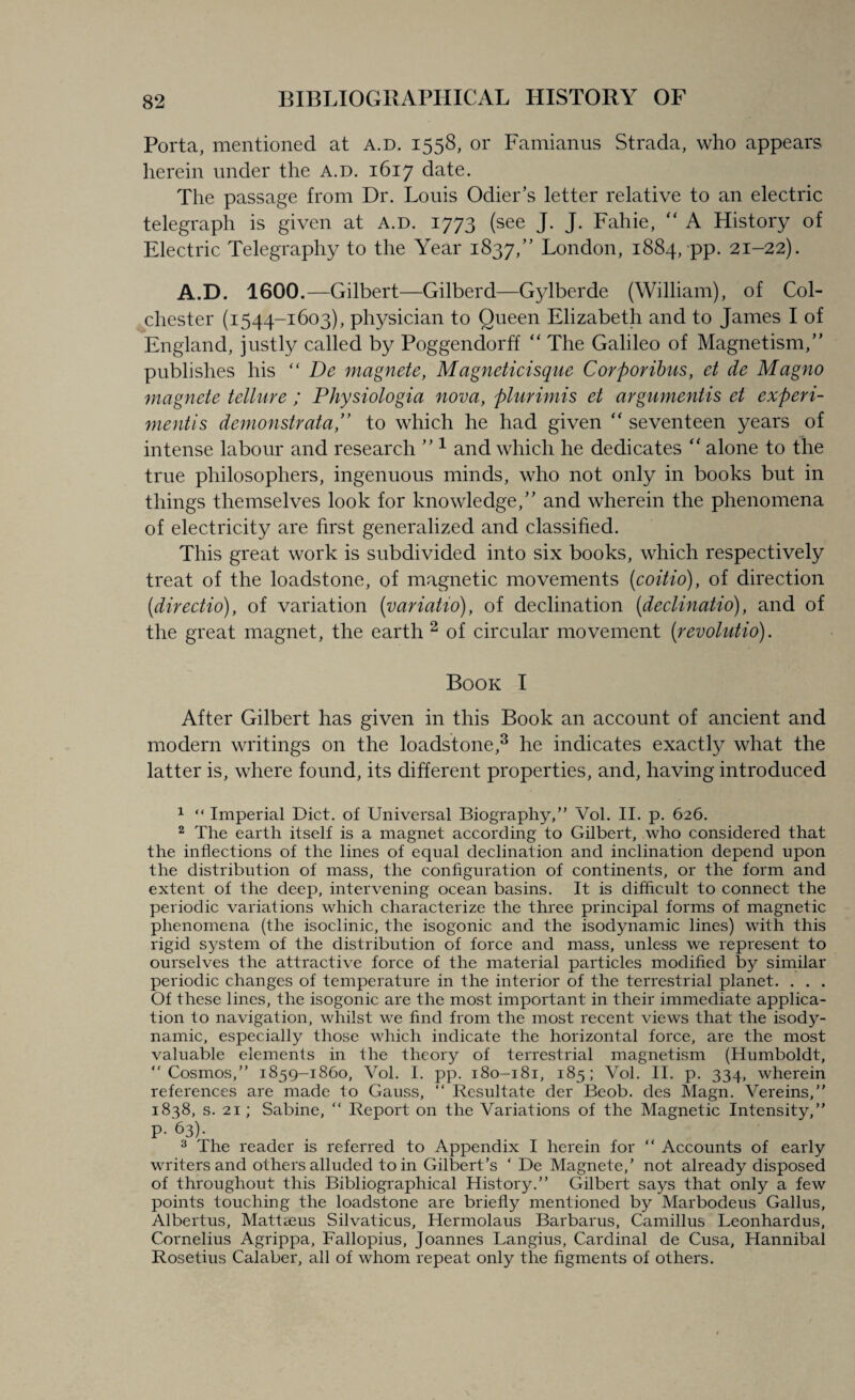 Porta, mentioned at a.d. 1558, or Famianus Strada, who appears herein under the a.d. 1617 date. The passage from Dr. Louis Odier’s letter relative to an electric telegraph is given at A.D. 1773 (see J. J. Fahie, “ A History of Electric Telegraphy to the Year 1837,” London, 1884, pp. 21-22). A.D. 1600.—Gilbert—Gilberd—Gylberde (William), of Col¬ chester (1544-1603), physician to Queen Elizabeth and to James I of England, justly called by Poggendorff “ The Galileo of Magnetism,” publishes his “ De magnete, Magneticisque Corporibus, et de Magno magnete tellure ; Physiologia nova, plurimis el arguments et experi- mentis demon strata,” to which he had given “ seventeen years of intense labour and research ” 1 2 and which he dedicates “ alone to the true philosophers, ingenuous minds, who not only in books but in things themselves look for knowledge,” and wherein the phenomena of electricity are first generalized and classified. This great work is subdivided into six books, which respectively treat of the loadstone, of magnetic movements (coitio), of direction (directio), of variation (variatio), of declination (declinatio), and of the great magnet, the earth 2 of circular movement (revolutio). Book I After Gilbert has given in this Book an account of ancient and modern writings on the loadstone,3 he indicates exactly what the latter is, where found, its different properties, and, having introduced 1 “ Imperial Diet, of Universal Biography,” Vol. II. p. 626. 2 The earth itself is a magnet according to Gilbert, who considered that the inflections of the lines of equal declination and inclination depend upon the distribution of mass, the configuration of continents, or the form and extent of the deep, intervening ocean basins. It is difficult to connect the periodic variations which characterize the three principal forms of magnetic phenomena (the isoclinic, the isogonic and the isodynamic lines) with this rigid system of the distribution of force and mass, unless we represent to ourselves the attractive force of the material particles modified by similar periodic changes of temperature in the interior of the terrestrial planet. . . . Of these lines, the isogonic are the most important in their immediate applica¬ tion to navigation, whilst we find from the most recent views that the isody¬ namic, especially those which indicate the horizontal force, are the most valuable elements in the theory of terrestrial magnetism (Humboldt, “Cosmos,” 1859-1860, Vol. I. pp. 180-181, 185; Vol. II. p. 334, wherein references are made to Gauss, “ Resultate der Beob. des Magn. Vereins,” 1838, s. 21; Sabine, “ Report on the Variations of the Magnetic Intensity,” P- 63). 3 The reader is referred to Appendix I herein for “ Accounts of early writers and others alluded to in Gilbert’s ‘ De Magnete,’ not already disposed of throughout this Bibliographical History.” Gilbert says that only a few points touching the loadstone are briefly mentioned by Marbodeus Gallus, Albertus, Mattreus Silvaticus, Hermolaus Barbarus, Camillus Leonhardus, Cornelius Agrippa, Fallopius, Joannes Langius, Cardinal de Cusa, Hannibal Rosetius Calaber, all of whom repeat only the figments of others.