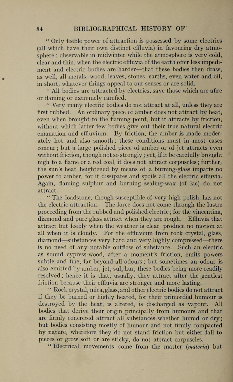 “ Only feeble power of attraction is possessed by some electrics (all which have their own distinct effluvia) in favouring dry atmo¬ sphere : observable in midwinter while the atmosphere is very cold, clear and thin, when the electric effluvia of the earth offer less impedi¬ ment and electric bodies are harder—that these bodies then draw, as well, all metals, wood, leaves, stones, earths, even water and oil, in short, whatever things appeal to our senses or are solid.  All bodies are attracted by electrics, save those which are afire or flaming or extremely rarefied. “ Very many electric bodies do not attract at all, unless they are first rubbed. An ordinary piece of amber does not attract by heat, even when brought to the flaming point, but it attracts by friction, without which latter few bodies give out their true natural electric emanation and effluvium. By friction, the amber is made moder¬ ately hot and also smooth; these conditions must in most cases concur; but a large polished piece of amber or of jet attracts even without friction, though not so strongly; yet, if it be carefully brought nigh to a flame or a red coal, it does not attract corpuscles; further, the sun’s heat heightened by means of a burning-glass imparts no power to amber, for it dissipates and spoils all the electric effluvia. Again, flaming sulphur and burning sealing-wax (of lac) do not attract. “ The loadstone, though susceptible of very high polish, has not the electric attraction. The force does not come through the lustre proceeding from the rubbed and polished electric; for the vincentina, diamond and pure glass attract when they are rough. Effluvia that attract but feebly when the weather is clear produce no motion at all when it is cloudy. For the effluvium from rock crystal, glass, diamond—substances very hard and very highly compressed—there is no need of any notable outflow of substance. Such an electric as sound cypress-wood, after a moment’s friction, emits powers subtle and fine, far beyond all odours; but sometimes an odour is also emitted by amber, jet, sulphur, these bodies being more readily resolved; hence it is that, usually, they attract after the gentlest friction because their effluvia are stronger and more lasting. “ Rock crystal, mica, glass, and other electric bodies do not attract if they be burned or highly heated, for their primordial humour is destroyed by the heat, is altered, is discharged as vapour. All bodies that derive their origin principally from humours and that are firmly concreted attract all substances whether humid or dry; but bodies consisting mostly of humour and not firmly compacted by nature, wherefore they do not stand friction but either fall to pieces or grow soft or are sticky, do not attract corpuscles.  Electrical movements come from the matter (materia) but