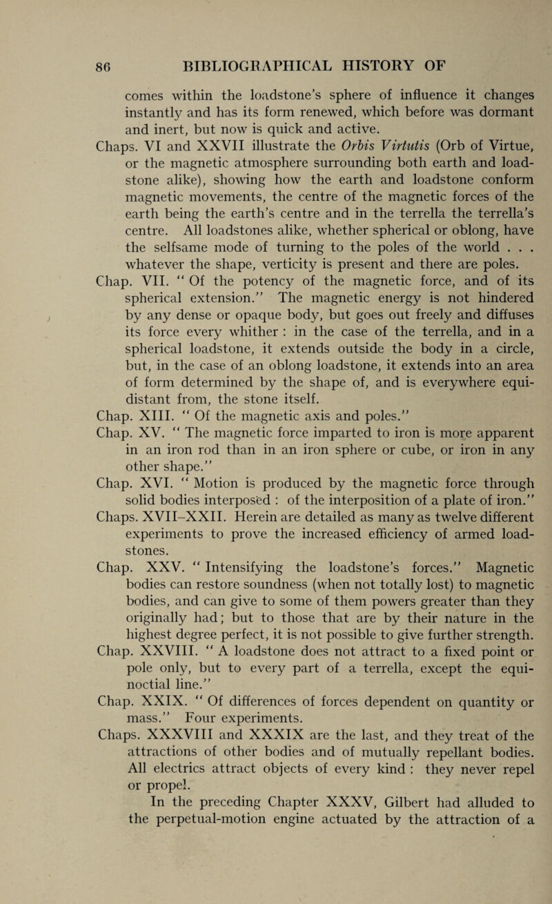 comes within the loadstone’s sphere of influence it changes instantly and has its form renewed, which before was dormant and inert, but now is quick and active. Chaps. VI and XXVII illustrate the Orbis Virtutis (Orb of Virtue, or the magnetic atmosphere surrounding both earth and load¬ stone alike), showing how the earth and loadstone conform magnetic movements, the centre of the magnetic forces of the earth being the earth’s centre and in the terrella the terrella’s centre. All loadstones alike, whether spherical or oblong, have the selfsame mode of turning to the poles of the world . . . whatever the shape, verticity is present and there are poles. Chap. VII. “Of the potency of the magnetic force, and of its spherical extension.” The magnetic energy is not hindered by any dense or opaque body, but goes out freely and diffuses its force every whither : in the case of the terrella, and in a spherical loadstone, it extends outside the body in a circle, but, in the case of an oblong loadstone, it extends into an area of form determined by the shape of, and is everywhere equi¬ distant from, the stone itself. Chap. XIII. “ Of the magnetic axis and poles.” Chap. XV. “ The magnetic force imparted to iron is more apparent in an iron rod than in an iron sphere or cube, or iron in any other shape.” Chap. XVI. “ Motion is produced by the magnetic force through solid bodies interposed : of the interposition of a plate of iron.” Chaps. XVII-XXII. Herein are detailed as many as twelve different experiments to prove the increased efficiency of armed load¬ stones. Chap. XXV. “ Intensifying the loadstone’s forces.” Magnetic bodies can restore soundness (when not totally lost) to magnetic bodies, and can give to some of them powers greater than they originally had; but to those that are by their nature in the highest degree perfect, it is not possible to give further strength. Chap. XXVIII. “ A loadstone does not attract to a fixed point or pole only, but to every part of a terrella, except the equi¬ noctial line.” Chap. XXIX. “ Of differences of forces dependent on quantity or mass.” Four experiments. Chaps. XXXVIII and XXXIX are the last, and they treat of the attractions of other bodies and of mutually repellant bodies. All electrics attract objects of every kind : they never repel or propel. In the preceding Chapter XXXV, Gilbert had alluded to the perpetual-motion engine actuated by the attraction of a