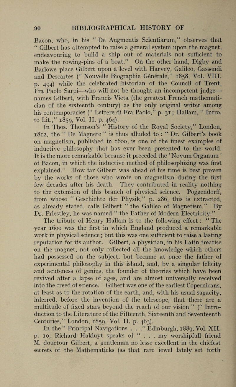 Bacon, who, in his “ De Augmentis Scientiarum,,, observes that “ Gilbert has attempted to raise a general system upon the magnet, endeavouring to build a ship out of materials not sufficient to make the rowing-pins of a boat.” On the other hand, Digby and Barlowe place Gilbert upon a level with Harvey, Galileo, Gassendi and Descartes (“ Nouvelle Biographie Generale,” 1858, Vol. VIII. p. 494) white the celebrated historian of the Council of Trent, Fra Paolo Sarpi—who will not be thought an incompetent judge— names Gilbert, with Francis Vieta (the greatest French mathemati¬ cian of the sixteenth century) as the only original writer among his contemporaries (“ Lettere di Fra Paolo,” p. 31; Hallam, “ Intro, to Lit.,” 1859, Vol. II. p. 464). In Thos. Thomson’s “ History of the Royal Society,” London, 1812, the “ De Magnete ” is thus alluded to : “ Dr. Gilbert’s book on magnetism, published in 1600, is one of the finest examples of inductive philosophy that has ever been presented to the world. It is the more remarkable because it preceded the * Novum Organum ’ of Bacon, in which the inductive method of philosophizing was first explained.” How far Gilbert was ahead of his time is best proven by the works of those who wrote on magnetism during the first few decades after his death. They contributed in reality nothing to the extension of this branch of physical science. Poggendorff, from whose “ Geschichte der Physik,” p. 286, this is extracted, as already stated, calls Gilbert “ the Galileo of Magnetism.” By Dr. Priestley, he was named “ the Father of Modern Electricity.” The tribute of Henry Hallam is to the following effect : “ The year 1600 was the first in which England produced a remarkable work in physical science; but this was one sufficient to raise a lasting reputation for its author. Gilbert, a physician, in his Latin treatise on the magnet, not only collected all the knowledge which others had possessed on the subject, but became at once the father of experimental philosophy in this island, and, by a singular felicity and acuteness of genius, the founder of theories which have been revived after a lapse of ages, and are almost universally received into the creed of science. Gilbert was one of the earliest Copernicans, at least as to the rotation of the earth, and, with his usual sagacity, inferred, before the invention of the telescope, that there are a multitude of fixed stars beyond the reach of our vision ” (“ Intro¬ duction to the Literature of the Fifteenth, Sixteenth and Seventeenth Centuries,” London, 1859, Vol. II. p. 463). In the “ Principal Navigations ...” Edinburgh, 1889, Vol. XII. p. 10, Richard Hakluyt speaks of “ . . . my worshipfull friend M. douctour Gilbert, a gentleman no lesse excellent in the chiefest secrets of the Mathematicks (as that rare iewel lately set forth