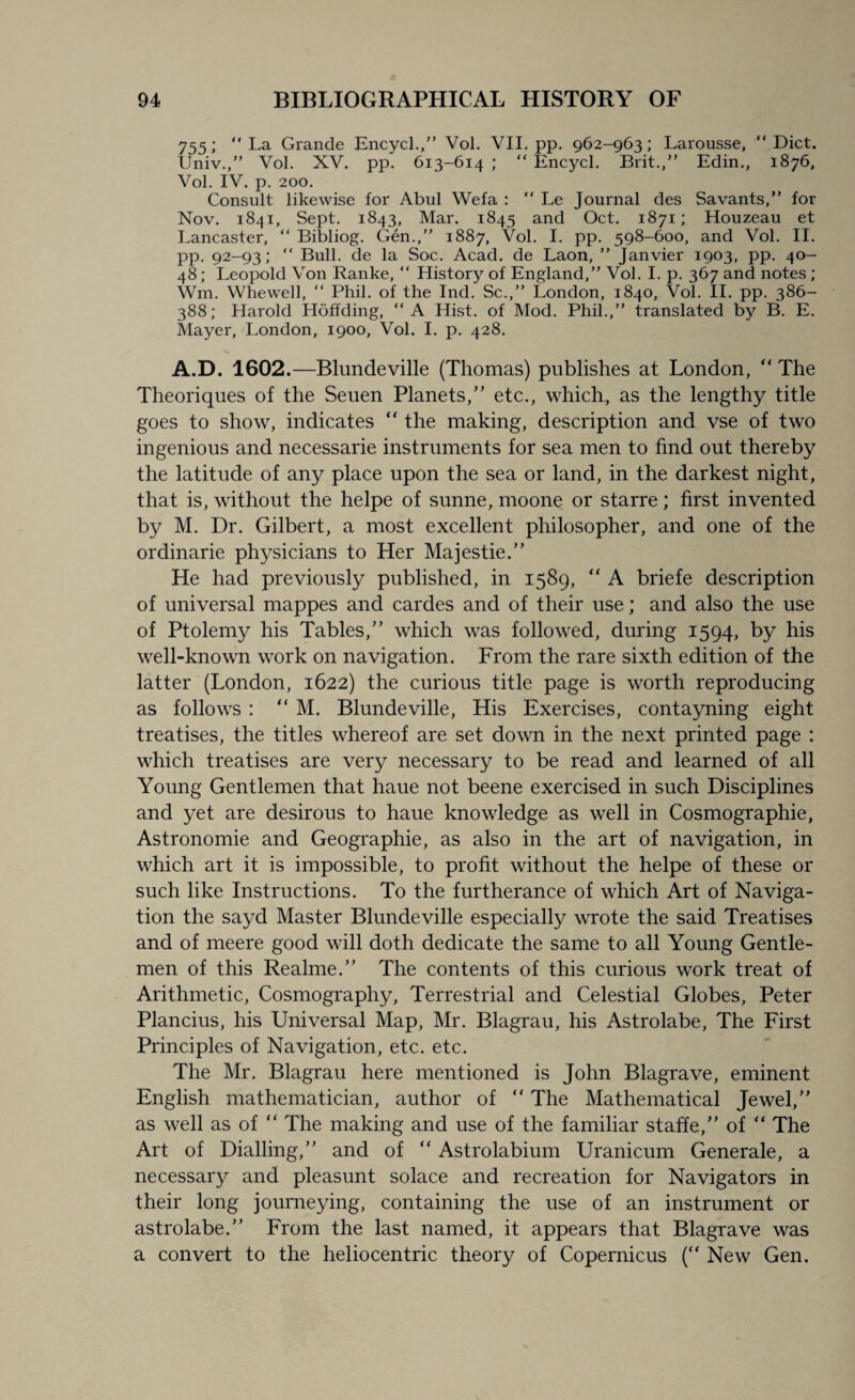 755; La Grande Encycl., Vol. VII. pp. 962-963; Larousse, “Diet. Univ.,” Vol. XV. pp. 613-614 ;  Encycl. Brit., Edin., 1876, Vol. IV. p. 200. Consult likewise for Abul Wefa :  Le Journal des Savants, for Nov. 1841, Sept. 1843, Mar. 1845 and Oct. 1871; Houzeau et Lancaster,  Bibliog. Gen.,” 1887, Vol. I. pp. 598-600, and Vol. II. pp. 92-93;  Bull, de la Soc. Acad, de Laon,  Janvier 1903, pp. 40- 48; Leopold Von Ranke,  History of England,” Vol. I. p. 367 and notes ; Wm. Whewell,  Phil, of the Ind. Sc., London, 1840, Vol. II. pp. 386- 388; Harold Hoffding, A Hist, of Mod. Phil.,” translated by B. E. Mayer, London, 1900, Vol. I. p. 428. A.D. 1602.—Blundeville (Thomas) publishes at London,  The Theoriques of the Seuen Planets,” etc., which, as the lengthy title goes to show, indicates “ the making, description and vse of two ingenious and necessarie instruments for sea men to find out thereby the latitude of any place upon the sea or land, in the darkest night, that is, without the helpe of sunne, moone or starre; first invented by M. Dr. Gilbert, a most excellent philosopher, and one of the ordinarie physicians to Her Majestie.” He had previously published, in 1589, “ A briefe description of universal rnappes and cardes and of their use; and also the use of Ptolemy his Tables,” which was followed, during 1594, by his well-known work on navigation. From the rare sixth edition of the latter (London, 1622) the curious title page is worth reproducing as follows : “ M. Blundeville, His Exercises, contayning eight treatises, the titles whereof are set down in the next printed page : which treatises are very necessary to be read and learned of all Young Gentlemen that haue not beene exercised in such Disciplines and yet are desirous to haue knowledge as well in Cosmographie, Astronomie and Geographie, as also in the art of navigation, in which art it is impossible, to profit without the helpe of these or such like Instructions. To the furtherance of which Art of Naviga¬ tion the sayd Master Blundeville especially wrote the said Treatises and of meere good will doth dedicate the same to all Young Gentle¬ men of this Realme.” The contents of this curious work treat of Arithmetic, Cosmography, Terrestrial and Celestial Globes, Peter Plancius, his Universal Map, Mr. Blagrau, his Astrolabe, The First Principles of Navigation, etc. etc. The Mr. Blagrau here mentioned is John Blagrave, eminent English mathematician, author of ” The Mathematical Jewel,” as well as of “ The making and use of the familiar staffe,” of “ The Art of Dialling,” and of “ Astrolabium Uranicum Generale, a necessary and pleasunt solace and recreation for Navigators in their long journeying, containing the use of an instrument or astrolabe.” From the last named, it appears that Blagrave was a convert to the heliocentric theory of Copernicus (“ New Gen.