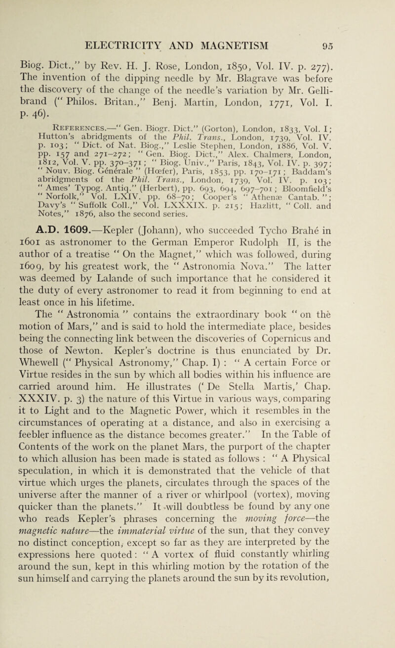 Biog. Diet./’ by Rev. H. J. Rose, London, 1850, Vol. IV. p. 277). The invention of the dipping needle by Mr. Blagrave was before the discovery of the change of the needle’s variation by Mr. Gelli- brand (“ Philos. Britan.,” Benj. Martin, London, 1771, Vol. I. p. 46). References.—“ Gen. Biogr. Diet.” (Gorton), London, 1833, Vol. I; Hutton’s abridgments of the Phil. Trans., London, 1739, Vol. IV. p. 103; “ Diet, of Nat. Biog.,” Leslie Stephen, London, 1886, Vol. V. pp. 157 and 271-272; “Gen. Biog. Diet.,” Alex. Chalmers, London, 1812, Vol. V. pp. 370-371; “ Biog. Univ.,” Paris, 1843, Vol. IV. p. 397; “ Nouv. Biog. Gen6rale ” (Hoefer), Paris, 1853, pp. 170-171 ; Baddam’s abridgments of the Phil. Trans., London, 1739, Vol.' IV. p. 103; “Ames’ Typog. Antiq.” (Herbert), pp. 693, 694, 697-701; Bloomfield’s “Norfolk,” Vol. LXIV. pp. 68-70; Cooper’s “ Athenae Cantab.”; Davy’s “Suffolk Coll.,” Vol. LXXXIX. p. 215; Hazlitt, “Coll, and Notes,” 1876, also the second series. A.D. 1609.—Kepler (Johann), who succeeded Tycho Brahe in 1601 as astronomer to the German Emperor Rudolph II, is the author of a treatise “ On the Magnet,” which was followed, during 1609, by his greatest work, the “ Astronomia Nova.” The latter was deemed by Lalande of such importance that he considered it the duty of every astronomer to read it from beginning to end at least once in his lifetime. The  Astronomia ” contains the extraordinary book “ on the motion of Mars,” and is said to hold the intermediate place, besides being the connecting link between the discoveries of Copernicus and those of Newton. Kepler’s doctrine is thus enunciated by Dr. Whewell (“ Physical Astronomy,” Chap. I) : “A certain Force or Virtue resides in the sun by which all bodies within his influence are carried around him. He illustrates (‘ De Stella Martis,’ Chap. XXXIV. p. 3) the nature of this Virtue in various ways, comparing it to Light and to the Magnetic Power, which it resembles in the circumstances of operating at a distance, and also in exercising a feebler influence as the distance becomes greater.” In the Table of Contents of the work on the planet Mars, the purport of the chapter to which allusion has been made is stated as follows : “A Physical speculation, in which it is demonstrated that the vehicle of that virtue which urges the planets, circulates through the spaces of the universe after the manner of a river or whirlpool (vortex), moving quicker than the planets.” It-will doubtless be found by anyone who reads Kepler’s phrases concerning the moving force—the magnetic nature—the immaterial virtue of the sun, that they convey no distinct conception, except so far as they are interpreted by the expressions here quoted : “A vortex of fluid constantly whirling around the sun, kept in this whirling motion by the rotation of the sun himself and carrying the planets around the sun by its revolution,