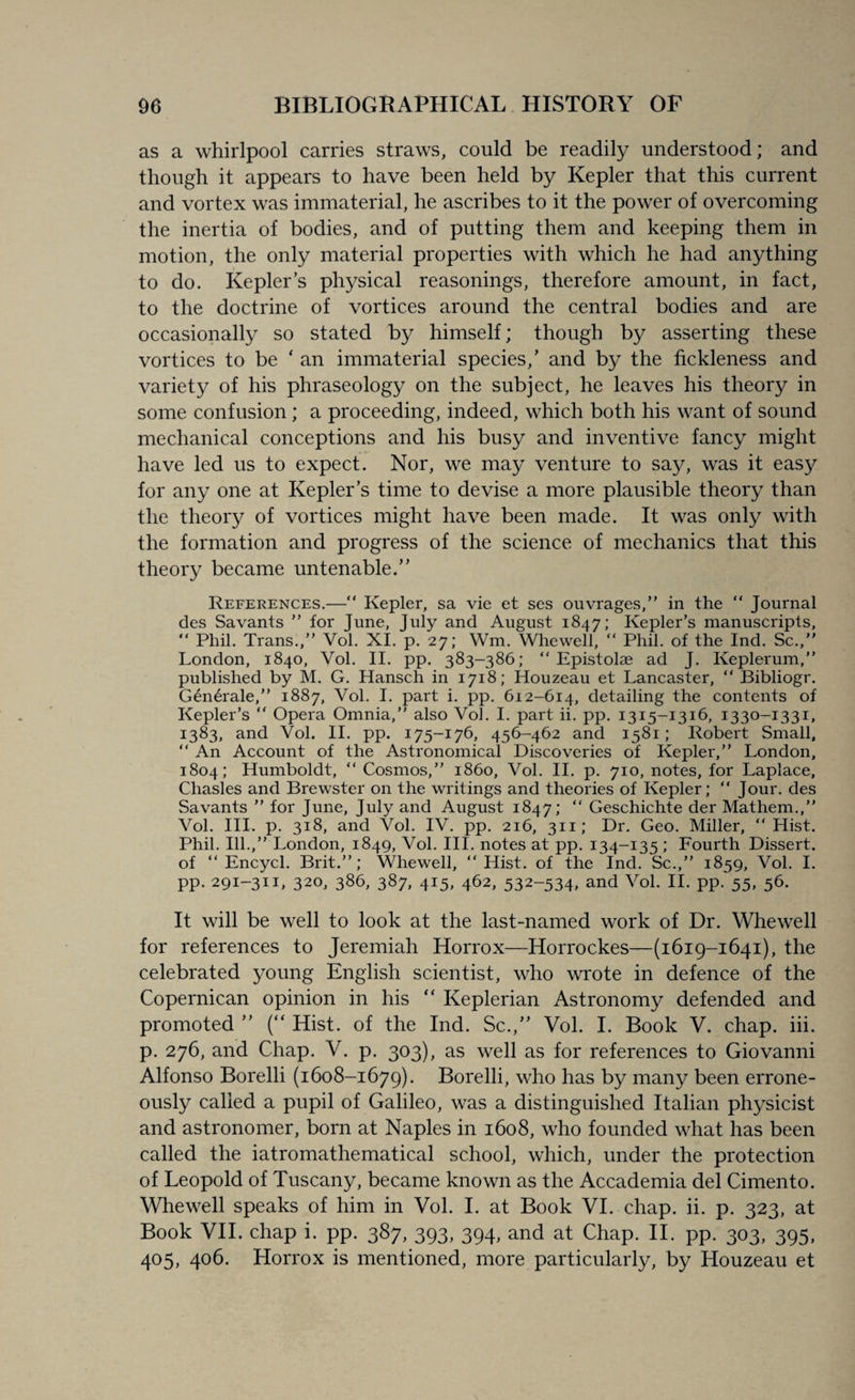 as a whirlpool carries straws, could be readily understood; and though it appears to have been held by Kepler that this current and vortex was immaterial, he ascribes to it the power of overcoming the inertia of bodies, and of putting them and keeping them in motion, the only material properties with which he had anything to do. Kepler’s physical reasonings, therefore amount, in fact, to the doctrine of vortices around the central bodies and are occasionally so stated by himself; though by asserting these vortices to be ‘ an immaterial species,’ and by the fickleness and variety of his phraseology on the subject, he leaves his theory in some confusion; a proceeding, indeed, which both his want of sound mechanical conceptions and his busy and inventive fancy might have led us to expect. Nor, we may venture to say, was it easy for any one at Kepler’s time to devise a more plausible theory than the theory of vortices might have been made. It was only with the formation and progress of the science of mechanics that this theory became untenable.” References.—“ Kepler, sa vie et ses ouvrages,” in the “ Journal des Savants ” for June, July and August 1847; Kepler’s manuscripts, “ Phil. Trans.,” Vol. XI. p. 27; Wm. Whewell, “ Phil, of the Ind. Sc.,” London, 1840, Vol. II. pp. 383-386; “ Epistolae ad J. Keplerum,” published by M. G. Hansch in 1718; Houzeau et Lancaster, “ Bibliogr. Generale,” 1887, Vol. I. part i. pp. 612-614, detailing the contents of Kepler’s “ Opera Omnia,” also Vol. I. part ii. pp. 1315-1316, 1330-1331, 1383, and Vol. II. pp. 175-176, 456-462 and 1581; Robert Small, “ An Account of the Astronomical Discoveries of Kepler,” London, 1804; Humboldt, “ Cosmos,” i860, Vol. II. p. 710, notes, for Laplace, Chasles and Brewster on the writings and theories of Kepler; “ Jour, des Savants ” for June, July and August 1847; “ Geschichte der Mathem.,” Vol. III. p. 318, and Vol. IV. pp. 216, 311; Dr. Geo. Miller, “Hist. Phil. Ill.,” London, 1849, Vol. III. notes at pp. 134-135 ; Fourth Dissert, of “ Encycl. Brit.”; Whewell, “Hist, of the Ind. Sc.,” 1859, Vol. I. pp. 291-311, 320, 386, 387, 415, 462, 532-534, and Vol. II. pp. 55, 56. It will be well to look at the last-named work of Dr. Whewell for references to Jeremiah Horrox—Horrockes—(1619-1641), the celebrated young English scientist, who wrote in defence of the Copernican opinion in his “ Keplerian Astronomy defended and promoted ” (“ Hist, of the Ind. Sc.,” Vol. I. Book V. chap. iii. p. 276, and Chap. V. p. 303), as well as for references to Giovanni Alfonso Borelli (1608-1679). Borelli, who has by many been errone¬ ously called a pupil of Galileo, was a distinguished Italian physicist and astronomer, born at Naples in 1608, who founded what has been called the iatromathematical school, which, under the protection of Leopold of Tuscany, became known as the Accademia del Cimento. Whewell speaks of him in Vol. I. at Book VI. chap. ii. p. 323, at Book VII. chap i. pp. 387, 393, 394, and at Chap. II. pp. 303, 395, 405, 406. Horrox is mentioned, more particularly, by Houzeau et