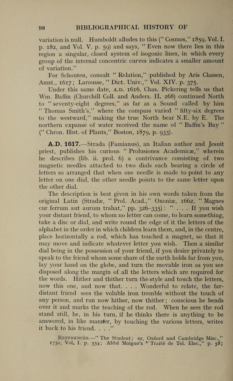 variation is null. Humboldt alludes to this (“ Cosmos/’ 1859, Vol. I. p. 182, and Vol. V. p. 59) and says,  Even now there lies in this region a singular, closed system of isogonic lines, in which every group of the internal concentric curves indicates a smaller amount of variation.” For Schouten, consult “ Relation,” published by Aris Classen, Amst., 1617; Larousse, “ Diet. Univ.,” Vol. XIV. p. 375. Under this same date, a.d. 1616, Chas. Pickering tells us that Wm. Baffin (Churchill Coll, and Anders. II. 268) continued North to “ seventy-eight degrees,” as far as a Sound called by him “ Thomas Smith’s,” where the compass varied “ fifty-six degrees to the westward,” making the true North bear N.E. by E. The northern expanse of water received the name of “ Baffin’s Bay ” (“ Chron. Hist, of Plants,” Boston, 1879, p. 933). A.D. 1617.—Strada (Famianus), an Italian author and Jesuit priest, publishes his curious “ Prolusiones Academicae,” wherein he describes (lib. ii. prol. 6) a contrivance consisting of two magnetic needles attached to two dials each bearing a circle of letters so arranged that when one needle is made to point to any letter on one dial, the other needle points to the same letter upon the other dial. The description is best given in his own words taken from the original Latin (Stradae, “ Prol. Acad.,” Oxoniae, 1662, “ Magnes cur ferrum aut aurum trahat,” pp. 326-335) : “ ... If you wish your distant friend, to whom no letter can come, to learn something, take a disc or dial, and write round the edge of it the letters of the alphabet in the order in which children learn them, and, in the centre, place horizontally a rod, which has touched a magnet, so that it may move and indicate whatever letter you wish. Then a similar dial being in the possession of your friend, if you desire privately to speak to the friend whom some share of the earth holds far from you, lay your hand on the globe, and turn the movable iron as you see disposed along the margin of all the letters which are required for the words. Hither and thither turn the style and touch the letters, now this one, and now that. . . . Wonderful to relate, the far- distant friend sees the voluble iron tremble without the touch of any person, and run now hither, now thither; conscious he bends over it and marks the teaching of the rod. When he sees the rod stand still, he, in his turn, if he thinks there is anything to be answered, in like manner, by touching the various letters, writes it back to his friend. ...” References.—“The Student; or, Oxford and Cambridge Misc.,” I75°» Vol. I. p. 354; Abbe Moigno’s Traite de Tel. Elec./’ p. 58;