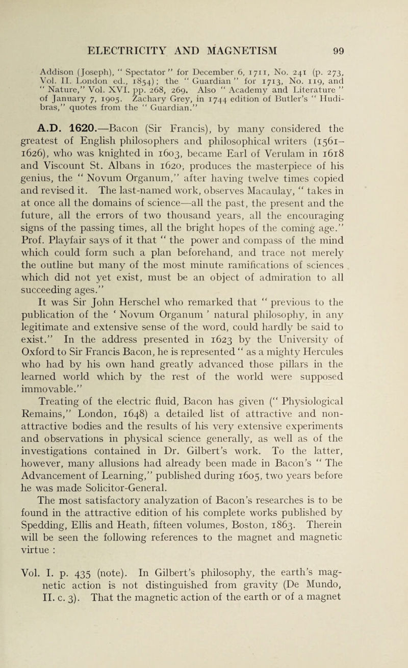 Addison (Joseph), “ Spectator for December 6, 1711, No. 241 (p. 273, Vol. II. London ed., 1854); the ‘‘Guardian for 1713, No. 119, and “ Nature, Vol. XVI. pp. 268, 269. Also “ Academy and Literature  of January 7, 1905. Zachary Grey, in 1744 edition of Butler’s “ Hudi- bras, quotes from the “ Guardian. A.D. 1620.—Bacon (Sir Francis), by many considered the greatest of English philosophers and philosophical writers (1561- 1626), who was knighted in 1603, became Earl of Verulam in 1618 and Viscount St. Albans in 1620, produces the masterpiece of his genius, the “ Novum Organum,” after having twelve times copied and revised it. The last-named work, observes Macaulay, “ takes in at once all the domains of science—all the past, the present and the future, all the errors of two thousand years, all the encouraging signs of the passing times, all the bright hopes of the coming age.” Prof. Playfair says of it that “ the power and compass of the mind which could form such a plan beforehand, and trace not merely the outline but many of the most minute ramifications of sciences which did not yet exist, must be an object of admiration to all succeeding ages.” It was Sir John Herschel who remarked that “ previous to the publication of the ‘ Novum Organum ’ natural philosophy, in any legitimate and extensive sense of the word, could hardly be said to exist.” In the address presented in 1623 by the University of Oxford to Sir Francis Bacon, he is represented “ as a mighty Hercules who had by his own hand greatly advanced those pillars in the learned world which by the rest of the world were supposed immovable.’'’ Treating of the electric fluid, Bacon has given (“ Physiological Remains,” London, 1648) a detailed list of attractive and non- attractive bodies and the results of his very extensive experiments and observations in physical science generally, as well as of the investigations contained in Dr. Gilbert’s work. To the latter, however, many allusions had already been made in Bacon’s “ The Advancement of Learning,” published during 1605, two years before he was made Solicitor-General. The most satisfactory analyzation of Bacon’s researches is to be found in the attractive edition of his complete works published by Spedding, Ellis and Heath, fifteen volumes, Boston, 1863. Therein will be seen the following references to the magnet and magnetic virtue : Vol. I. p. 435 (note). In Gilbert’s philosophy, the earth’s mag¬ netic action is not distinguished from gravity (De Mundo, II. c. 3). That the magnetic action of the earth or of a magnet