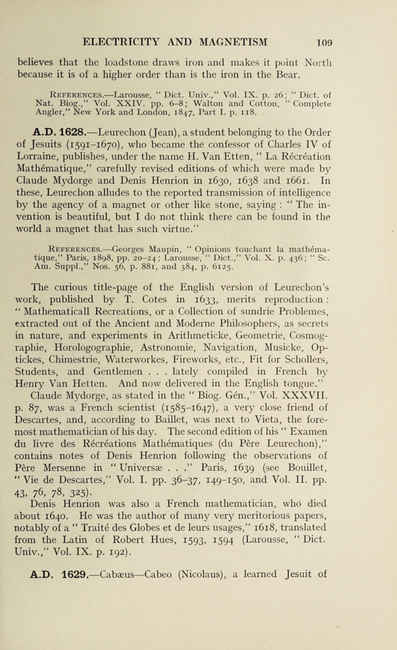 believes that the loadstone draws iron and makes it point North because it is of a higher order than is the iron in the Bear. References.—Larousse, “ Diet. Univ.,” Vol. IX. p. 26; “ Diet, of Nat. Biog.,” Vol. XXIV. pp. 6-8; Walton and Cotton, “Complete Angler,” New York and London, 1847, Part I. p. 118. A.D. 1628.—Leurechon (Jean), a student belonging to the Order of Jesuits (1591-1670), who became the confessor of Charles IV of Lorraine, publishes, under the name H. Van Etten, “ La Recreation Mathematique,” carefully revised editions of which were made by Claude Mydorge and Denis Henrion in 1630, 1638 and 1661. In these, Leurechon alludes to the reported transmission of intelligence by the agency of a magnet or other like stone, saying : “ The in¬ vention is beautiful, but I do not think there can be found in the world a magnet that has such virtue.” References.—Georges Maupin, “ Opinions touchant la mathema- tique,” Paris, 1898, pp. 20-24; Larousse, “ Diet.,” Vol. X. p. 436; “ Sc. Am. Suppl.,” Nos. 56, p. 881, and 384, p. 6125. The curious title-page of the English version of Leurechon’s work, published by T. Cotes in 1633, merits reproduction : “ Mathematicall Recreations, or a Collection of sundrie Problemes, extracted out of the Ancient and Moderne Philosophers, as secrets in nature, and experiments in Arithmeticke, Geometrie, Cosmog- raphie, Horologographie, Astronomie, Navigation, Musicke, Op- tickes, Chimestrie, Waterworkes, Fireworks, etc., Fit for Schollers, Students, and Gentlemen . . . lately compiled in French by Henry Van Hetten. And now delivered in the English tongue.” Claude Mydorge, as stated in the “ Biog. Gen.,” Vol. XXXVII. p. 87, was a French scientist (1585-1647), a very close friend of Descartes, and, according to Baillet, was next to Vieta, the fore¬ most mathematician of his day. The second edition of his “ Examen du livre des Recreations Mathematiques (du Pere Leurechon),” contains notes of Denis Henrion following the observations of Pere Mersenne in  Universae . . .” Paris, 1639 (see Bouillet, “ Vie de Descartes,” Vol. I. pp. 36-37, 149-150, and Vol. II. pp. 43,76,78.325)- Denis Henrion was also a French mathematician, who died about 1640. He was the author of many very meritorious papers, notably of a “ Traite des Globes et de leurs usages,” 1618, translated from the Latin of Robert Hues, 1593, 1594 (Larousse, “ Diet. Univ.,” Vol. IX. p. 192). A.D. 1629.—Cabaeus—Cabeo (Nicolaus), a learned Jesuit of