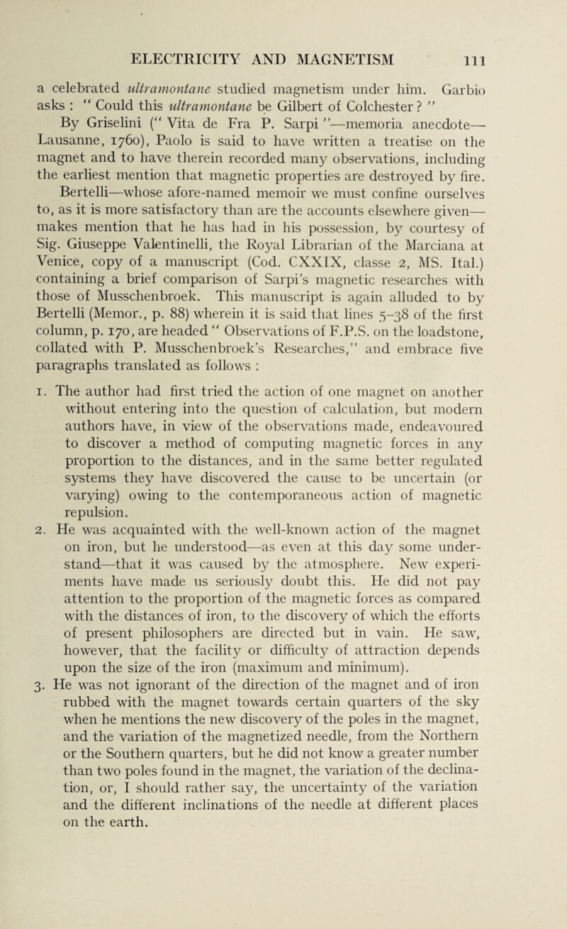 a celebrated ultramontane studied magnetism under him. Garbio asks : “ Could this ultramontane be Gilbert of Colchester? ” By Griselini (“ Vita de Fra P. Sarpi”—memoria anecdote—- Lausanne, 1760), Paolo is said to have written a treatise on the magnet and to have therein recorded many observations, including the earliest mention that magnetic properties are destroyed by fire. Bertelli—whose afore-named memoir we must confine ourselves to, as it is more satisfactory than are the accounts elsewhere given— makes mention that he has had in his possession, by courtesy of Sig. Giuseppe Valentinelli, the Royal Librarian of the Marciana at Venice, copy of a manuscript (Cod. CXXIX, classe 2, MS. Ital.) containing a brief comparison of Sarpi s magnetic researches with those of Musschenbroek. This manuscript is again alluded to by Bertelli (Memor., p. 88) wherein it is said that lines 5-38 of the first column, p. 170, are headed “ Observations of F.P.S. on the loadstone, collated with P. Musschenbroek's Researches,” and embrace five paragraphs translated as follows : 1. The author had first tried the action of one magnet on another without entering into the question of calculation, but modern authors have, in view of the observations made, endeavoured to discover a method of computing magnetic forces in any proportion to the distances, and in the same better regulated systems they have discovered the cause to be uncertain (or varying) owing to the contemporaneous action of magnetic repulsion. 2. He was acquainted with the well-known action of the magnet on iron, but he understood—as even at this day some under¬ stand—that it was caused by the atmosphere. New experi¬ ments have made 11s seriously doubt this. He did not pay attention to the proportion of the magnetic forces as compared with the distances of iron, to the discovery of which the efforts of present philosophers are directed but in vain. He saw, however, that the facility or difficulty of attraction depends upon the size of the iron (maximum and minimum). 3. He was not ignorant of the direction of the magnet and of iron rubbed with the magnet towards certain quarters of the sky when he mentions the new discovery of the poles in the magnet, and the variation of the magnetized needle, from the Northern or the Southern quarters, but he did not know a greater number than two poles found in the magnet, the variation of the declina¬ tion, or, I should rather say, the uncertainty of the variation and the different inclinations of the needle at different places on the earth.