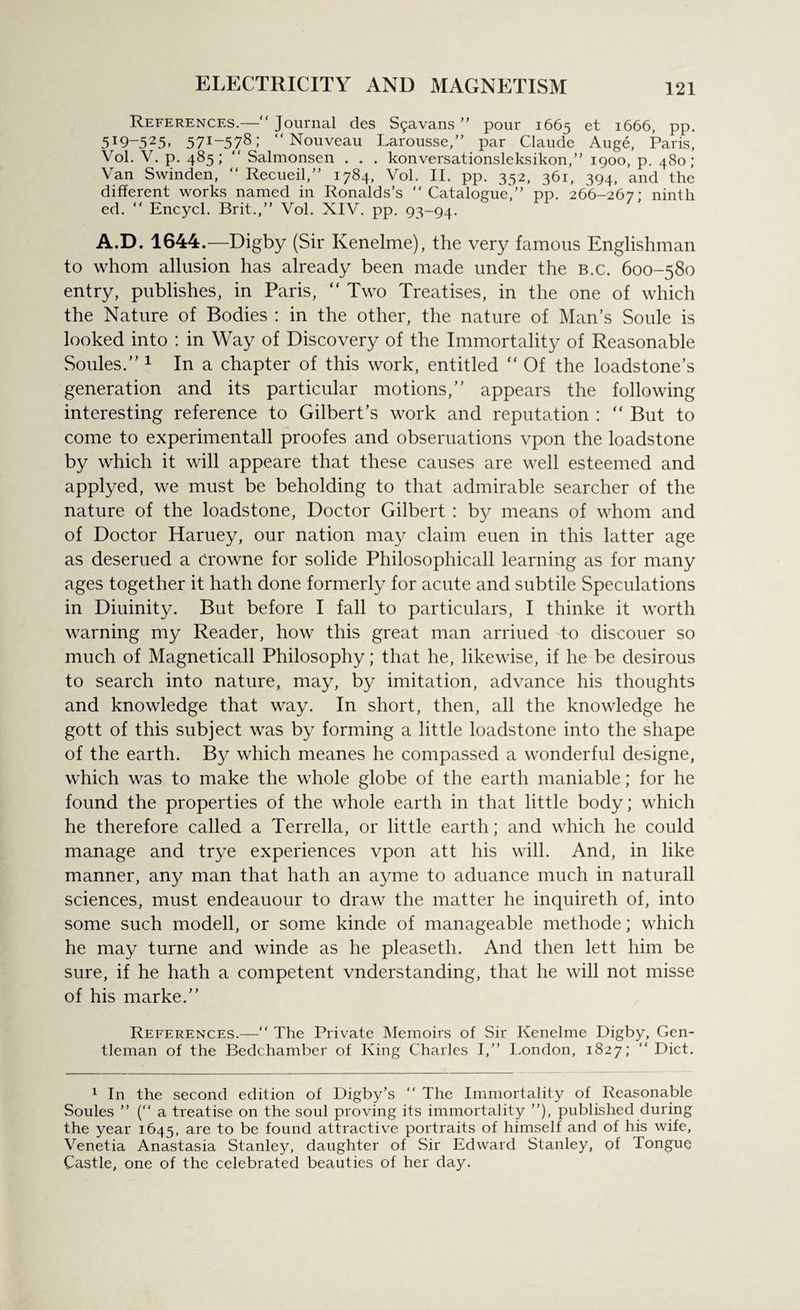 References.—“ Journal des Sijavans ” pour 1665 et 1666, pp. 5I9-525> 57I * *~578> “Nouveau Larousse,” par Claude Auge, Paris, Vol. V. p. 485; “ Salmonsen . . . konversationsleksikon,” 1900, p. 480; Van Swinden, “ Recueil,” 1784, Vol. II. pp. 352, 361, 394, and the different works named in Ronalds’s “Catalogue,” pp. 266-267: ninth ed. “ Encycl. Brit.,” Vol. XIV. pp. 93-94. A.D. 1644.—Digby (Sir Kenelme), the very famous Englishman to whom allusion has already been made under the B.c. 600-580 entry, publishes, in Paris, “ Two Treatises, in the one of which the Nature of Bodies : in the other, the nature of Man’s Soule is looked into : in Way of Discovery of the Immortality of Reasonable Soules.’’1 In a chapter of this work, entitled “ Of the loadstone’s generation and its particular motions,” appears the following interesting reference to Gilbert’s work and reputation : “ But to come to experimentall proofes and obseruations vpon the loadstone by which it will appeare that these causes are well esteemed and applyed, we must be beholding to that admirable searcher of the nature of the loadstone, Doctor Gilbert : by means of whom and of Doctor Haruey, our nation may claim euen in this latter age as deserued a crowne for solide Philosophicall learning as for many ages together it hath done formerly for acute and subtile Speculations in Diuinity. But before I fall to particulars, I thinke it worth warning my Reader, how this great man arriued to discouer so much of Magneticall Philosophy; that he, likewise, if he be desirous to search into nature, may, by imitation, advance his thoughts and knowledge that way. In short, then, all the knowledge he gott of this subject was by forming a little loadstone into the shape of the earth. By which meanes he compassed a wonderful designe, which was to make the whole globe of the earth maniable; for he found the properties of the whole earth in that little body; which he therefore called a Terrella, or little earth; and which he could manage and trye experiences vpon att his will. And, in like manner, any man that hath an ayme to aduance much in naturall sciences, must endeauour to draw the matter he inquireth of, into some such modell, or some kinde of manageable methode; which he may turne and winde as he pleaseth. And then lett him be sure, if he hath a competent vnderstanding, that he will not misse of his marke.” References.—“ The Private Memoirs of Sir Kenelme Digby, Gen¬ tleman of the Bedchamber of King Charles I,” London, 1827; “ Diet. 1 In the second edition of Digby’s “ The Immortality of Reasonable Soules ” (“ a treatise on the soul proving its immortality ”), published during the year 1645, are to be found attractive portraits of himself and of his wife, Venetia Anastasia Stanley, daughter of Sir Edward Stanley, of Tongue Castle, one of the celebrated beauties of her day.