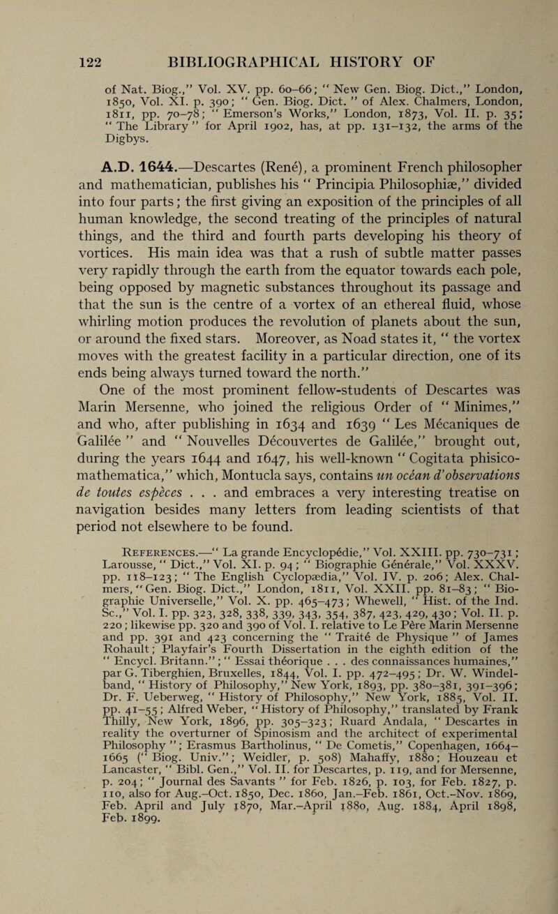 of Nat. Biog.,” Vol. XV. pp. 60-66; “ New Gen. Biog. Diet.,” London, 1850, Vol. XI. p. 390; “ Gen. Biog. Diet. ” of Alex. Chalmers, London, 1811, pp. 70-78; “Emerson’s Works,” London, 1873, Vol. II. p. 35; “ The Library” for April 1902, has, at pp. 131-132, the arms of the Digbys. A.D. 1644.—Descartes (Rene), a prominent French philosopher and mathematician, publishes his “ Principia Philosophise,” divided into four parts; the first giving an exposition of the principles of all human knowledge, the second treating of the principles of natural things, and the third and fourth parts developing his theory of vortices. His main idea was that a rush of subtle matter passes very rapidly through the earth from the equator towards each pole, being opposed by magnetic substances throughout its passage and that the sun is the centre of a vortex of an ethereal fluid, whose whirling motion produces the revolution of planets about the sun, or around the fixed stars. Moreover, as Noad states it,  the vortex moves with the greatest facility in a particular direction, one of its ends being always turned toward the north/’ One of the most prominent fellow-students of Descartes was Marin Mersenne, who joined the religious Order of “ Minimes,” and who, after publishing in 1634 and 1639 “ Les Mecaniques de Galilee ” and “ Nouvelles Decouvertes de Galilee/’ brought out, during the years 1644 and 1647, his well-known “ Cogitata phisico- mathematica,” which, Montucla says, contains un ocean d’ observations de toutes especes . . . and embraces a very interesting treatise on navigation besides many letters from leading scientists of that period not elsewhere to be found. References.—“ La grande Encyclopedic,” Vol. XXIII. pp. 730-731 ; Larousse, “ Diet.,” Vol. XI. p. 94 ; “ Biographie Generale,” Vol. XXXV. pp. 118-123;  The English Cyclopaedia,” Vol. IV. p. 206; Alex. Chal¬ mers, Gen. Biog. Diet.,” London, 1811, Vol. XXII. pp. 81-83; “ Bio¬ graphie Universelle,” Vol. X. pp. 465-473; Whewell, “ Hist, of the Ind. Sc.,” Vol. I. pp. 323, 328, 338, 339, 343, 354, 387, 423, 429, 430; Vol. II. p. 220 ; likewise pp. 320 and 390 of Vol. I. relative to Le Pere Marin Mersenne and pp. 391 and 423 concerning the “ Traite de Physique ” of James Rohault; Playfair’s Fourth Dissertation in the eighth edition of the “ Encycl. Britann.” ; “ Essai theorique . . . des connaissances humaines,” par G. Tiberghien, Bruxelles, 1844, Vol. I. pp. 472-495; Dr. W. Windel- band, “ History of Philosophy,” New York, 1893, pp. 380-381, 391-396; Dr. F. Ueberweg, “ History of Philosophy,” New York, 1885, Vol. II. pp. 41-55 ; Alfred Weber, “ History of Philosophy,” translated by Frank Thilly, New York, 1896, pp. 305-323; Ruard Andala, “Descartes in reality the overturner of Spinosism and the architect of experimental Philosophy”; Erasmus Bartholinus, “ De Cometis,” Copenhagen, 1664- 1665 (“Biog. Univ.”; Weidler, p. 508) Mahaffy, 1880; Houzeau et Lancaster, “ Bibl. Gen.,” Vol. II. for Descartes, p. 119, and for Mersenne, p. 204; “ Journal des Savants ” for Feb. 1826, p. 103, for Feb. 1827, p. no, also for Aug.-Oct. 1850, Dec. i860, Jan.-Feb. 1861, Oct.-Nov. 1869, Feb. April and July 1870, Mar.-April 1880, Aug. 1884, April 1898, Feb.1899.
