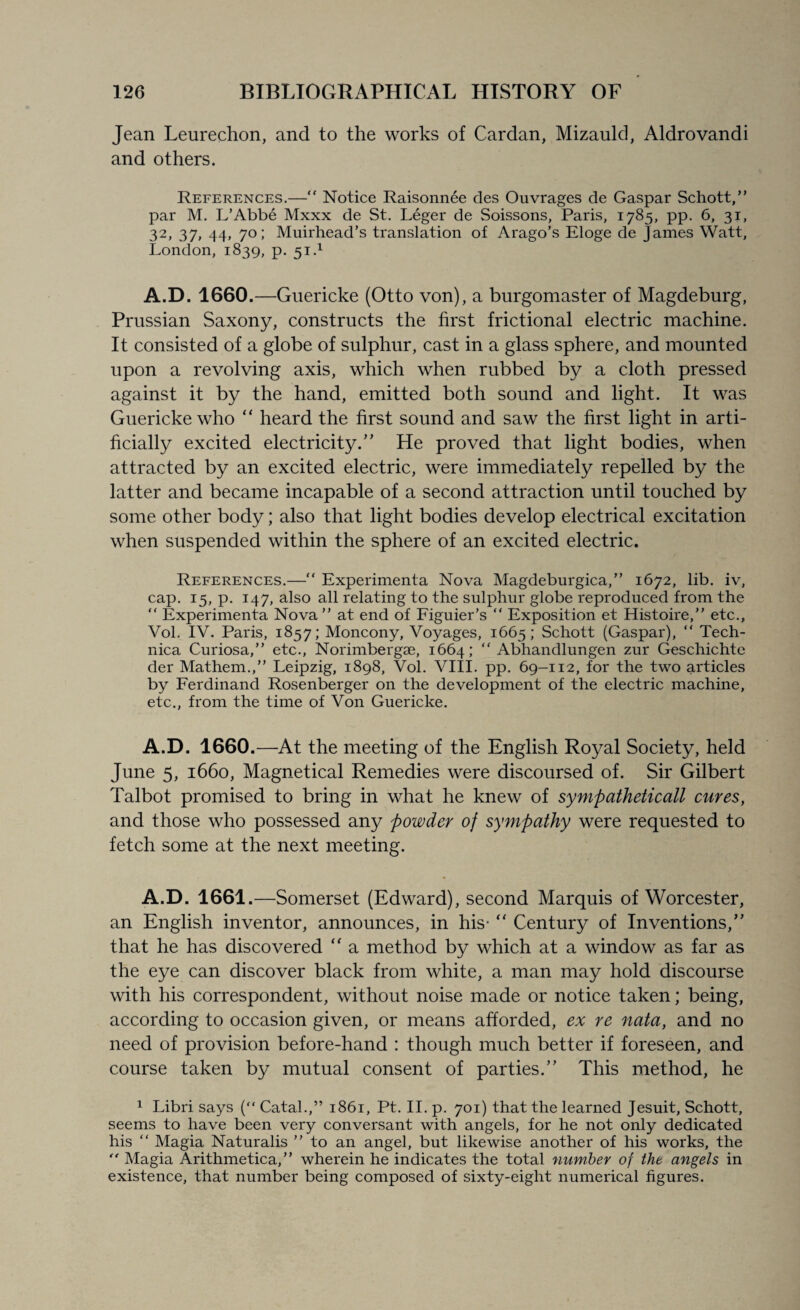 Jean Leurechon, and to the works of Cardan, Mizauld, Aldrovandi and others. References.—“ Notice Raisonnee des Ouvrages de Gaspar Schott,” par M. L’Abbe Mxxx de St. Leger de Soissons, Paris, 1785, pp. 6, 31, 32, 37, 44, 70; Muirhead’s translation of Arago’s Eloge de James Watt, London, 1839, p. 51.1 A.D. 1660.—Guericke (Otto von), a burgomaster of Magdeburg, Prussian Saxony, constructs the first frictional electric machine. It consisted of a globe of sulphur, cast in a glass sphere, and mounted upon a revolving axis, which when rubbed by a cloth pressed against it by the hand, emitted both sound and light. It was Guericke who “ heard the first sound and saw the first light in arti¬ ficially excited electricity.'' He proved that light bodies, when attracted by an excited electric, were immediately repelled by the latter and became incapable of a second attraction until touched by some other body; also that light bodies develop electrical excitation when suspended within the sphere of an excited electric. References.—“ Experimenta Nova Magdeburgica,” 1672, lib. iv, cap. 15, p. 147, also all relating to the sulphur globe reproduced from the “ Experimenta Nova” at end of Figuier’s “ Exposition et Histoire,” etc., Vol. IV. Paris, 1857; Moncony, Voyages, 1665; Schott (Gaspar), “ Tech- nica Curiosa,” etc., Norimbergse, 1664; ” Abhandlungen zur Geschichte der Mathem.,” Leipzig, 1898, Vol. VIII. pp. 69-112, for the two articles by Ferdinand Rosenberger on the development of the electric machine, etc., from the time of Von Guericke. A.D. 1660.—At the meeting of the English Royal Society, held June 5, 1660, Magnetical Remedies were discoursed of. Sir Gilbert Talbot promised to bring in what he knew of sympatheticall cures, and those who possessed any powder of sympathy were requested to fetch some at the next meeting. A.D. 1661.—Somerset (Edward), second Marquis of Worcester, an English inventor, announces, in his-  Century of Inventions,” that he has discovered “ a method by which at a window as far as the eye can discover black from white, a man may hold discourse with his correspondent, without noise made or notice taken; being, according to occasion given, or means afforded, ex re nata, and no need of provision before-hand : though much better if foreseen, and course taken by mutual consent of parties.” This method, he 1 Libri says (“ Catal.,” 1861, Pt. II. p. 701) that the learned Jesuit, Schott, seems to have been very conversant with angels, for he not only dedicated his “ Magia Naturalis ” to an angel, but likewise another of his works, the  Magia Arithmetica,” wherein he indicates the total number of the angels in existence, that number being composed of sixty-eight numerical figures.