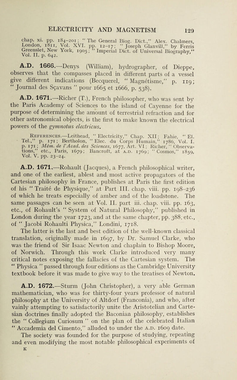 chap. xi. pp. 184—201; “ The General Biog. Diet.,” Alex. Chalmers, London, 1811, Vol. XVI. pp. 12-17; “Joseph Glanvill,” by Ferris Greenslet, New York, 1905; “ Imperial Diet, of Universal Biography,” Vol. II. p. 642. A.D. 1666.—Denys (William), hydrographer, of Dieppe, observes that the compasses placed in different parts of a vessel give different indications (Becquerel,  Magnetisme,” p. 119; “ Journal des S$avans ” pour 1665 et 1666, p. 538). A.D. 1671.—Richer (T.), French philosopher, who was sent by the Paris Academy of Sciences to the island of Cayenne for the purpose of determining the amount of terrestrial refraction and for other astronomical objects, is the first to make known the electrical powers of the gymnotus electricus. References.—Leithead, “Electricity,” Chap. XII; Fahie, “El. Tel.,” p. 171; Bertholon, “ Elec, du Corps Humain,” 1786, Vol. I. p. 171; Mem. de VAcad, des Sciences, 1677, Art. VI; Richer, “ Observa¬ tions,” etc., Paris, 1679; Bancroft, at a.d. 1769; “Cosmos,” 18=59, Vol. V. pp. 23-24. A.D. 1671.—Rohault (Jacques), a French philosophical writer, and one of the earliest, ablest and most active propagators of the Cartesian philosophy in France, publishes at Paris the first edition of his “ Traite de Physique,” at Part III. chap. viii. pp. 198-236 of which he treats especially of amber and of the loadstone. The same passages can be seen at Vol. II. part iii. chap. viii. pp. 163, etc., of Rohault’s “ System of Natural Philosophy,” published in London during the year 1723, and at the same chapter, pp. 388, etc., of  Jacobi Rohaulti Physica,” Londini, 1718. The latter is the last and best edition of the well-known classical translation, originally made in 1697, by Dr. Samuel Clarke, who was the friend of Sir Isaac Newton and chaplain to Bishop Moore, of Norwich. Through this work Clarke introduced very many critical notes exposing the fallacies of the Cartesian system. The “ Physica ” passed through four editions as the Cambridge University textbook before it was made to give way to the treatises of Newton. A.D. 1672.—Sturm (John Christopher), a very able German mathematician, who was for thirty-four years professor of natural philosophy at the University of Altdorf (Franconia), and who, after vainly attempting to satisfactorily unite the Aristotelian and Carte¬ sian doctrines finally adopted the Baconian philosophy, establishes the “ Collegium Curiosum ” on the plan of the celebrated Italian “ Accademia del Cimento,” alluded to under the a.d. 1609 date. The society was founded for the purpose of studying, repeating and even modifying the most notable philosophical experiments of K