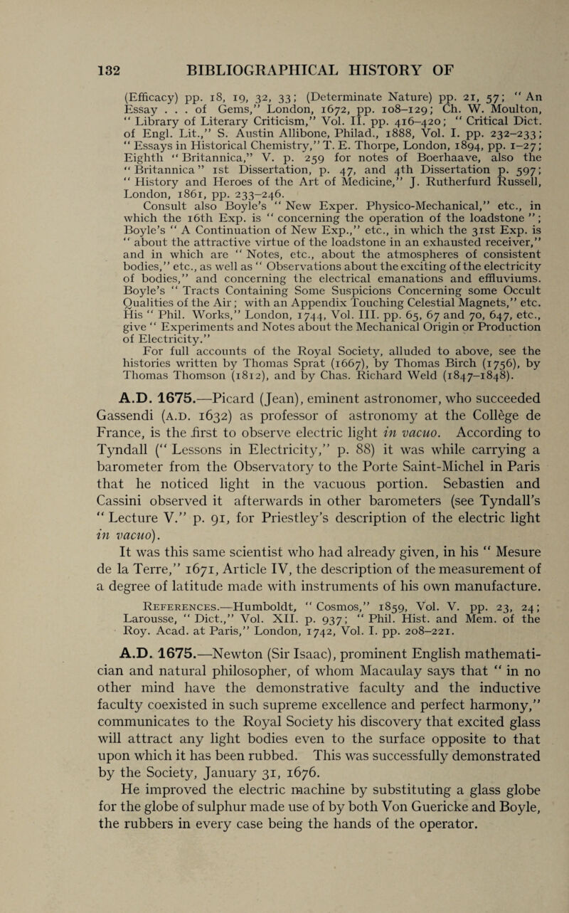 (Efficacy) pp. 18, 19, 32, 33; (Determinate Nature) pp. 21, 57; “An Essay ... of Gems,” London, 1672, pp. 108-129; Ch. W. Moulton, “ Library of Literary Criticism,” Vol. II. pp. 416-420; “ Critical Diet, of Engl. Lit.,” S. Austin Allibone, Philad., 1888, Vol. I. pp. 232-233; “ Essays in Historical Chemistry,” T. E. Thorpe, London, 1894, pp. 1-27; Eighth “ Britannica,” V. p. 259 for notes of Boerhaave, also the “ Britannica ” 1st Dissertation, p. 47, and 4th Dissertation p. 597; “ History and Heroes of the Art of Medicine,” J. Rutherfurd Russell, London, 1861, pp. 233-246. Consult also Boyle’s “ New Exper. Physico-Mechanical,” etc., in which the 16th Exp. is “ concerning the operation of the loadstone ”; Boyle’s “ A Continuation of New Exp.,” etc., in which the 31st Exp. is “ about the attractive virtue of the loadstone in an exhausted receiver,” and in which are “ Notes, etc., about the atmospheres of consistent bodies,” etc., as well as “ Observations about the exciting of the electricity of bodies,” and concerning the electrical emanations and effluviums. Boyle’s “ Tracts Containing Some Suspicions Concerning some Occult Qualities of the Air; with an Appendix Touching Celestial Magnets,” etc. His “ Phil. Works,” London, 1744, Vol. III. pp. 65, 67 and 70, 647, etc., give “ Experiments and Notes about the Mechanical Origin or Production of Electricity.” For full accounts of the Royal Society, alluded to above, see the histories written by Thomas Sprat (1667), by Thomas Birch (1756), by Thomas Thomson (1812), and by Chas. Richard Weld (1847-1848). A.D. 1675.—Picard (Jean), eminent astronomer, who succeeded Gassendi (a.d. 1632) as professor of astronomy at the College de France, is the first to observe electric light in vacuo. According to Tyndall (“ Lessons in Electricity/’ p. 88) it was while carrying a barometer from the Observatory to the Porte Saint-Michel in Paris that he noticed light in the vacuous portion. Sebastien and Cassini observed it afterwards in other barometers (see Tyndall’s “ Lecture V.” p. 91, for Priestley’s description of the electric light in vacuo). It was this same scientist who had already given, in his “ Mesure de la Terre,” 1671, Article IV, the description of the measurement of a degree of latitude made with instruments of his own manufacture. References.—Humboldt, “Cosmos,” 1859, Vol. V. pp. 23, 24; Larousse, “Diet.,” Vol. XII. p. 937; “Phil. Hist, and Mem. of the Roy. Acad, at Paris,” London, 1742, Vol. I. pp. 208-221. A.D. 1675.—Newton (Sir Isaac), prominent English mathemati¬ cian and natural philosopher, of whom Macaulay says that “in no other mind have the demonstrative faculty and the inductive faculty coexisted in such supreme excellence and perfect harmony,” communicates to the Royal Society his discovery that excited glass will attract any light bodies even to the surface opposite to that upon which it has been rubbed. This was successfully demonstrated by the Society, January 31, 1676. He improved the electric machine by substituting a glass globe for the globe of sulphur made use of by both Von Guericke and Boyle, the rubbers in every case being the hands of the operator.