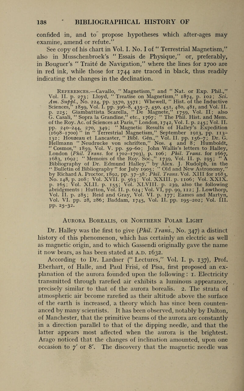 confided in, and to propose hypotheses which after-ages may examine, amend or refute.” See copy of his chart in Vol. I. No. I of “ Terrestrial Magnetism,” also in Musschenbroek’s “ Essais de Physique,” or, preferably, in Bouguer’s “ Traite de Navigation,” where the lines for 1700 are in red ink, while those for 1744 are traced in black, thus readily indicating the changes in the declination. References.—Cavallo, “ Magnetism,” and  Nat. or Exp. Phil.,” Vol. II. p. 273; Lloyd, “Treatise on Magnetism,” 1874, p. 102; Sci. Am. Suppl., No. 224, pp. 3570, 3571; Whewell, “ Hist, of the Inductive Sciences,” 1859, Vol. I. pp. 396-8, 435-7, 450, 451, 480, 481, and Vol. II. p. 225; Giambattista Scarella, “ De Magnete,” 1759, Vol. II; also G. Casali, “ Sopra la Grandine,” etc., 1767; “ The Phil. Hist, and Mem. of the Roy. Ac. of Sciences at Paris,” London, 1742, Vol. I. p. 245 ; Vol. II. pp. 240-244, 270, 349; “Magnetic Results of Halley’s Expedition (1698-1700) ” in “ Terrestrial Magnetism,” September 1913, pp. 113- 132; Houzeau et Lancaster, “ Bibl. Gen.,” Vol. II. pp. 156-7; Dr. G. Hellmann “ Neudrucke von schriften,” Nos. 4 and 8; Humboldt, “ Cosmos,” 1859, Vol. V. pp. 59-60; John Wallis’s letters to Halley, London {Phil. Trans, for 1702-1703), p. 106; Phil. Trans, for 1667, 1683, 1692; “Memoirs of the Roy. Soc.,” 1739, Vol. II. p. 195; “ A Bibliography of Dr. Edmund Halley,” by Alex. J. Rudolph, in the “ Bulletin of Bibliography ” for July 1905 ; “ Old and New Astronomy,” by Richard A. Proctor, 1892, pp. 37-38; Phil. Trans. Vol. XIII for 1683, No. 148, p. 208; Vol. XVII. p. 563; Vol. XXIII. p. 1106; Vol. XXIX. p. 165; Vol. XLII. p. 155; Vol. XLVIII. p. 239, also the following abridgments : Hutton, Vol. II. p. 624 ; Vol. VI, pp. 99, 112; J. Lowthorp, Vol. II. p. 285; Reid and Gray, Vol. VI. p. 177; Eames and Martyn, Vol. VI. pp. 28, 286; Baddam, 1745, Vol. II. pp. 195-202; Vol. III. pp. 25-32. Aurora Borealis, or Northern Polar Light Dr. Halley was the first to give [Phil. Trans., No. 347) a distinct history of this phenomenon, which has certainly an electric as well as magnetic origin, and to which Gassendi originally gave the name it now bears, as has been stated at a.d. 1632. According to Dr. Lardner (“ Lectures,” Vol. I. p. 137), Prof. Eberhart, of Halle, and Paul Frisi, of Pisa, first proposed an ex¬ planation of the aurora founded upon the following: 1. Electricity transmitted through rarefied air exhibits a luminous appearance, precisely similar to that of the aurora borealis. 2. The strata of atmospheric air become rarefied as their altitude above the surface of the earth is increased, a theory which has since been counten¬ anced by many scientists. It has been observed, notably by Dalton, of Manchester, that the primitive beams of the aurora are constantly in a direction parallel to that of the dipping needle, and that the latter appears most affected when the aurora is the brightest. Arago noticed that the changes of inclination amounted, upon one occasion to 7' or 8'. The discovery that the magnetic needle was
