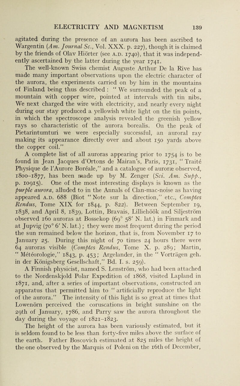 agitated during the presence of an aurora has been ascribed to Wargentin [Am. Journal Sc., Vol. XXX. p. 227), though it is claimed by the friends of Olav Hiorter (see a.d. 1740), that it was independ¬ ently ascertained by the latter during the year 1741. The well-known Swiss chemist Auguste Arthur De la Rive has made many important observations upon the electric character of the aurora, the experiments carried on by him in the mountains of Finland being thus described : “ We surrounded the peak of a mountain with copper wire, pointed at intervals with tin nibs. We next charged the wire with electricity, and nearly every night during our stay produced a yellowish white light on the tin points, in which the spectroscope analysis revealed the greenish yellow rays so characteristic of the aurora borealis. On the peak of Pietarintumturi we were especially successful, an auroral ray making its appearance directly over and about 150 yards above the copper coil/’ A complete list of all auroras appearing prior to 1754 is to be found in Jean Jacques d’Ortons de Mairan's, Paris, 1731, “ Traite Physique de TAurore Boreale,” and a catalogue of aurorae observed, 1800-1877, has been made up by M. Zenger (Sci. Am. Supp., p. 10915). One of the most interesting displays is known as the purple aurora, alluded to in the Annals of Clan-mac-noise as having appeared a.d. 688 (Biot “ Note sur la direction,” etc., Comptes Rendus, Tome XIX for 1844, p. 822). Between September 19, 1838, and April 8, 1839, Lottin, Bravais, Lilliehook and Siljestrom observed 160 auroras at Bossekop (69° 58' N. lat.) in Finmark and at Jupvig (700 6' N. lat.); they were most frequent during the period the sun remained below the horizon, that is, from November 17 to January 25. During this night of 70 times 24 hours there were 64 auroras visible (Comptes Rendus, Tome X. p. 289; Martin, “ Meteorologie,” 1843, p. 453; Argelander, in the “ Vortragen geh. in der Konigsberg Gesellschaft,” Bd. I. s. 259). A Finnish physicist, named S. Lenstrom, who had been attached to the Nordenskjold Polar Expedition of 1868, visited Lapland in 1871, and, after a series of important observations, constructed an apparatus that permitted him to “ artificially reproduce the light of the aurora.” The intensity of this light is so great at times that Lowenorn perceived the coruscations in bright sunshine on the 29th of January, 1786, and Parry saw the aurora throughout the day during the voyage of 1821-1823. The height of the aurora has been variously estimated, but it is seldom found to be less than forty-five miles above the surface of the earth. Father Boscovich estimated at 825 miles the height of the one observed by the Marquis of Poleni on the 16th of December,
