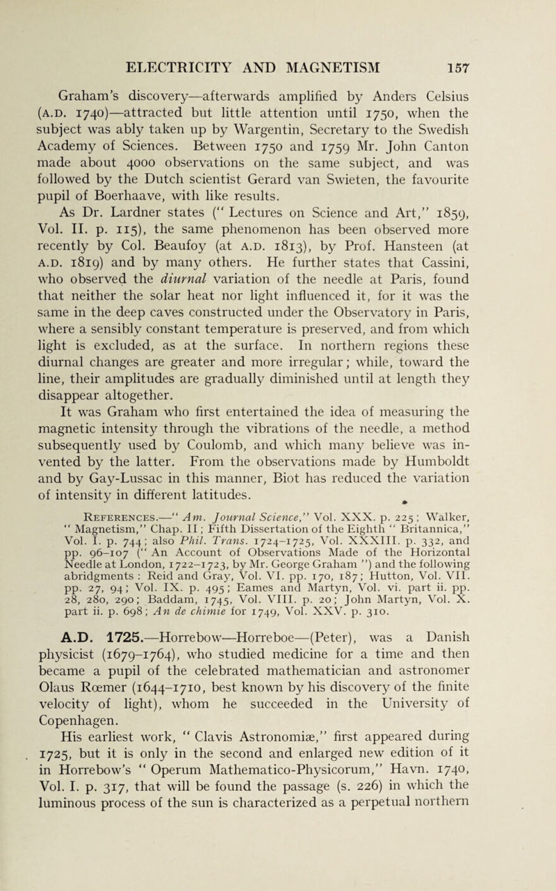 Graham’s discovery—afterwards amplified by Anders Celsius (a.d. 1740)—attracted but little attention until 1750, when the subject was ably taken up by Wargentin, Secretary to the Swedish Academy of Sciences. Between 1750 and 1759 Mr. John Canton made about 4000 observations on the same subject, and was followed by the Dutch scientist Gerard van Swieten, the favourite pupil of Boerhaave, with like results. As Dr. Lardner states (“ Lectures on Science and Art,” 1859, Vol. II. p. 115), the same phenomenon has been observed more recently by Col. Beaufoy (at a.d. 1813), by Prof. Hansteen (at a.d. 1819) and by many others. He further states that Cassini, who observed the diurnal variation of the needle at Paris, found that neither the solar heat nor light influenced it, for it was the same in the deep caves constructed under the Observatory in Paris, where a sensibly constant temperature is preserved, and from which light is excluded, as at the surface. In northern regions these diurnal changes are greater and more irregular; while, toward the line, their amplitudes are gradually diminished until at length they disappear altogether. It was Graham who first entertained the idea of measuring the magnetic intensity through the vibrations of the needle, a method subsequently used by Coulomb, and which many believe was in¬ vented by the latter. From the observations made by Humboldt and by Gay-Lussac in this manner, Biot has reduced the variation of intensity in different latitudes. References.—“ Am. Journal Science,” Vol. XXX. p. 225 ; Walker, “ Magnetism,” Chap. II; Fifth Dissertation of the Eighth “ Britannica,” Vol. I. p. 744; also Phil. Trans. 1724-1725, Vol. XXXIII. p. 332, and pp. 96-107 (“ An Account of Observations Made of the Horizontal Needle at London, 1722-1723, by Mr. George Graham ”) and the following abridgments : Reid and Gray, Vol. VI. pp. 170, 187; Hutton, Vol. VII. pp. 27, 94; Vol. IX. p. 495; Eames and Martyn, Vol. vi. part ii. pp. 28, 280, 290; Baddam, 1745, Vol. VIII. p. 20; John Martyn, Vol. X. part ii. p. 698; An de chimie for 1749, Vol. XXV. p. 310. A.D. 1725.—Horrebow—Horreboe—(Peter), was a Danish physicist (1679-1764), who studied medicine for a time and then became a pupil of the celebrated mathematician and astronomer Olaus Roemer (1644-1710, best known by his discovery of the finite velocity of light), whom he succeeded in the University of Copenhagen. His earliest work, “ Clavis Astronomiae,” first appeared during 1725, but it is only in the second and enlarged new edition of it in Horrebow’s “ Operum Mathematico-Physicorum,” Havn. 1740, Vol. I. p. 317, that will be found the passage (s. 226) in which the luminous process of the sun is characterized as a perpetual northern