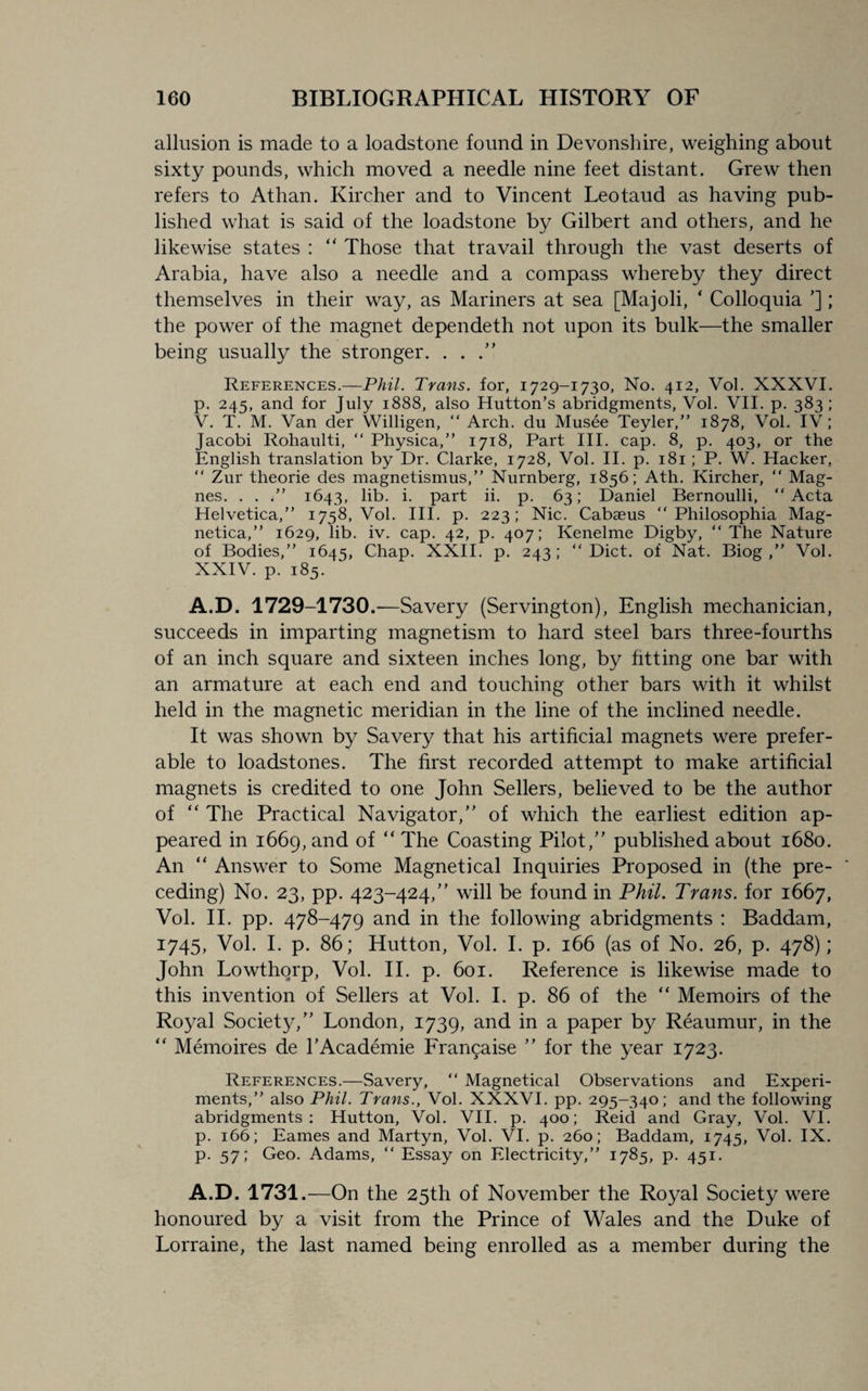 allusion is made to a loadstone found in Devonshire, weighing about sixty pounds, which moved a needle nine feet distant. Grew then refers to Athan. Kircher and to Vincent Leotaud as having pub¬ lished what is said of the loadstone by Gilbert and others, and he likewise states : “ Those that travail through the vast deserts of Arabia, have also a needle and a compass whereby they direct themselves in their way, as Mariners at sea [Majoli, ‘ Colloquia ’]; the power of the magnet dependeth not upon its bulk—the smaller being usually the stronger. . . .” References.—Phil. Trans, for, 1729-1730, No. 412, Vol. XXXVI. p. 245, and for July 1888, also Hutton’s abridgments, Vol. VII. p. 383 ; V. T. M. Van der Willigen, “ Arch, du Musee Teyler,” 1878, Vol. IV; Jacobi Rohaulti, “ Physica,” 1718, Part III. cap. 8, p. 403, or the English translation by Dr. Clarke, 1728, Vol. II. p. 181; P. W. Hacker, “ Zur theorie des magnetismus,” Nurnberg, 1856; Ath. Kircher, “ Mag- nes. . . /’ 1643, lib. i. part ii. p. 63; Daniel Bernoulli, “Acta Helvetica,’’ 1758, Vol. III. p. 223; Nic. Cabaeus “ Philosophia Mag- netica,” 1629, lib. iv. cap. 42, p. 407; Kenelme Digby, “ The Nature of Bodies,’’ 1645, Chap. XXII. p. 243; “Diet, of Nat. Biog ,’’ Vol. XXIV. p. 185. A.D. 1729-1730.—Savery (Servington), English mechanician, succeeds in imparting magnetism to hard steel bars three-fourths of an inch square and sixteen inches long, by fitting one bar with an armature at each end and touching other bars with it whilst held in the magnetic meridian in the line of the inclined needle. It was shown by Savery that his artificial magnets were prefer¬ able to loadstones. The first recorded attempt to make artificial magnets is credited to one John Sellers, believed to be the author of “ The Practical Navigator/’ of which the earliest edition ap¬ peared in 1669, and of “ The Coasting Pilot,” published about 1680. An “ Answer to Some Magnetical Inquiries Proposed in (the pre¬ ceding) No. 23, pp. 423-424,” will be found in Phil. Trans, for 1667, Vol. II. pp. 478-479 and in the following abridgments : Baddam, 1745, Vol. I. p. 86; Hutton, Vol. I. p. 166 (as of No. 26, p. 478); John Lowthorp, Vol. II. p. 601. Reference is likewise made to this invention of Sellers at Vol. I. p. 86 of the “ Memoirs of the Royal Society,” London, 1739, and in a paper by Reaumur, in the “ Memories de TAcademie Franqaise ” for the year 1723. References.—Savery, “ Magnetical Observations and Experi¬ ments,’’ also Phil. Trans., Vol. XXXVI. pp. 295-340; and the following abridgments: Hutton, Vol. VII. p. 400; Reid and Gray, Vol. VI. p. 166; Eames and Martyn, Vol. VI. p. 260; Baddam, 1745, Vol. IX. p. 57; Geo. Adams, “ Essay on Electricity,’’ 1785, p. 451. A.D. 1731.—On the 25th of November the Royal Society were honoured by a visit from the Prince of Wales and the Duke of Lorraine, the last named being enrolled as a member during the