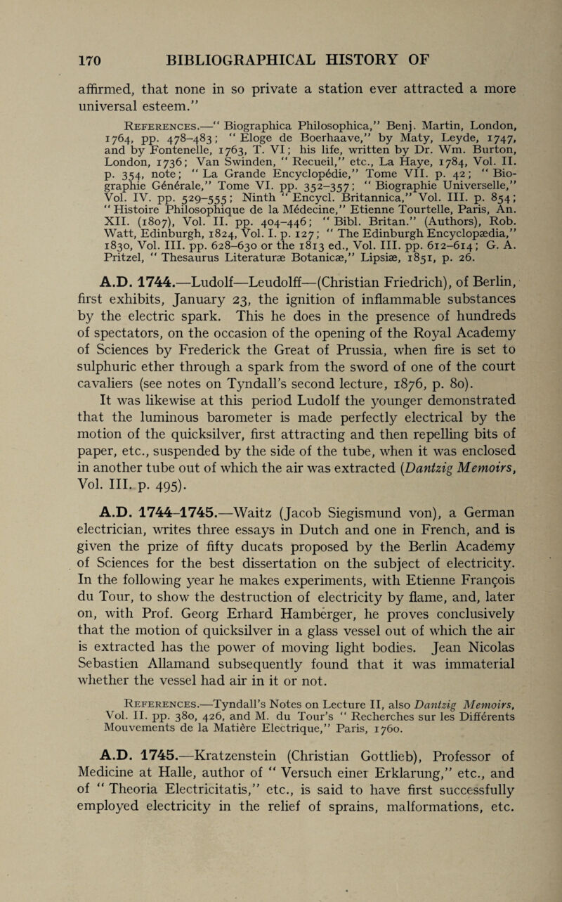 affirmed, that none in so private a station ever attracted a more universal esteem/’ References.— Biographica Philosophica,” Benj. Martin, London, 1764, pp. 478-483; “ Eloge de Boerhaave,” by Maty, Leyde, 1747, and by Fontenelle, 1763, T. VI; his life, written by Dr. Wm. Burton, London, 1736; Van Swinden, “ Recueil,” etc., La Haye, 1784, Vol. II. p. 354, note; La Grande Encyclopedic, Tome VII. p. 42;  Bio- graphie G6nerale,” Tome VI. pp. 352-357;  Biographie Universelle,” Vol. IV. pp. 529-555; Ninth  Encycl. Britannica,” Vol. III. p. 854;  Histoire Philosophique de la Medecine,” Etienne Tourtelle, Paris, An. XII. (1807), Vol. II. pp. 404-446;  Bibl. Britan.” (Authors), Rob. Watt, Edinburgh, 1824, Vol. I. p. 127;  The Edinburgh Encyclopaedia,” 1830, Vol. III. pp. 628-630 or the 1813 ed., Vol. III. pp. 612-614; G. A. Pritzel,  Thesaurus Literaturae Botanicae,” Lipsiae, 1851, p. 26. A.D. 1744.—Ludolf—Leudolff—(Christian Friedrich), of Berlin, first exhibits, January 23, the ignition of inflammable substances by the electric spark. This he does in the presence of hundreds of spectators, on the occasion of the opening of the Royal Academy of Sciences by Frederick the Great of Prussia, when fire is set to sulphuric ether through a spark from the sword of one of the court cavaliers (see notes on Tyndall’s second lecture, 1876, p. 80). It was likewise at this period Ludolf the younger demonstrated that the luminous barometer is made perfectly electrical by the motion of the quicksilver, first attracting and then repelling bits of paper, etc., suspended by the side of the tube, when it was enclosed in another tube out of which the air was extracted (Dantzig Memoirs, Vol. III. p. 495). A.D. 1744-1745.—Waitz (Jacob Siegismund von), a German electrician, writes three essays in Dutch and one in French, and is given the prize of fifty ducats proposed by the Berlin Academy of Sciences for the best dissertation on the subject of electricity. In the following year he makes experiments, with Etienne Francis du Tour, to show the destruction of electricity by flame, and, later on, with Prof. Georg Erhard Hamberger, he proves conclusively that the motion of quicksilver in a glass vessel out of which the air is extracted has the power of moving light bodies. Jean Nicolas Sebastien Allamand subsequently found that it was immaterial whether the vessel had air in it or not. References.—Tyndall’s Notes on Lecture II, also Dantzig Memoirs, Vol. II. pp. 380, 426, and M. du Tour’s  Recherches sur les Differents Mouvements de la Matiere Electrique,” Paris, 1760. A.D. 1745.—Kratzenstein (Christian Gottlieb), Professor of Medicine at Halle, author of “ Versuch einer Erklarung,” etc., and of “ Theoria Electricitatis,” etc., is said to have first successfully employed electricity in the relief of sprains, malformations, etc.